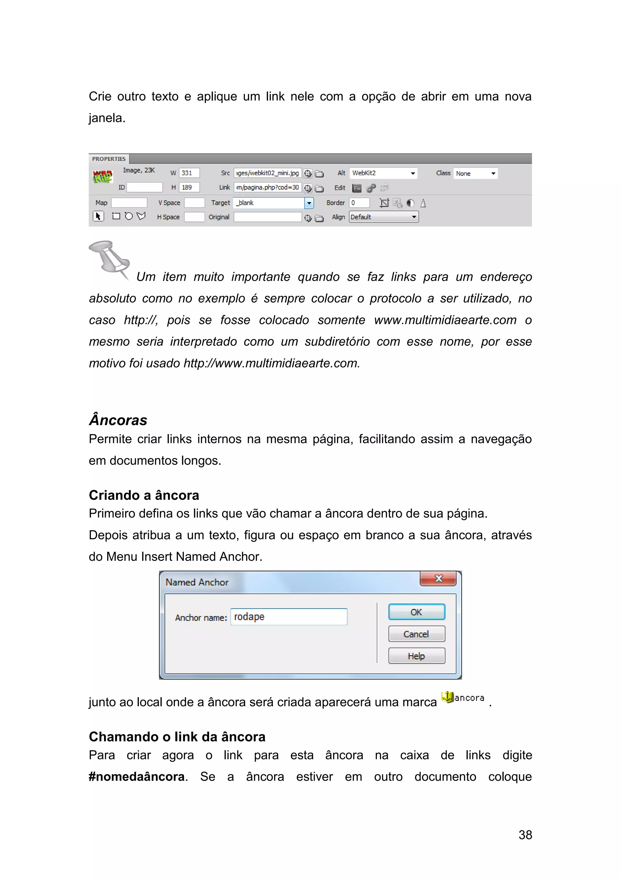 38
Crie outro texto e aplique um link nele com a opção de abrir em uma nova
janela.
Um item muito importante quando se faz links para um endereço
absoluto como no exemplo é sempre colocar o protocolo a ser utilizado, no
caso http://, pois se fosse colocado somente www.multimidiaearte.com o
mesmo seria interpretado como um subdiretório com esse nome, por esse
motivo foi usado http://www.multimidiaearte.com.
Âncoras
Permite criar links internos na mesma página, facilitando assim a navegação
em documentos longos.
Criando a âncora
Primeiro defina os links que vão chamar a âncora dentro de sua página.
Depois atribua a um texto, figura ou espaço em branco a sua âncora, através
do Menu Insert Named Anchor.
junto ao local onde a âncora será criada aparecerá uma marca .
Chamando o link da âncora
Para criar agora o link para esta âncora na caixa de links digite
#nomedaâncora. Se a âncora estiver em outro documento coloque
 