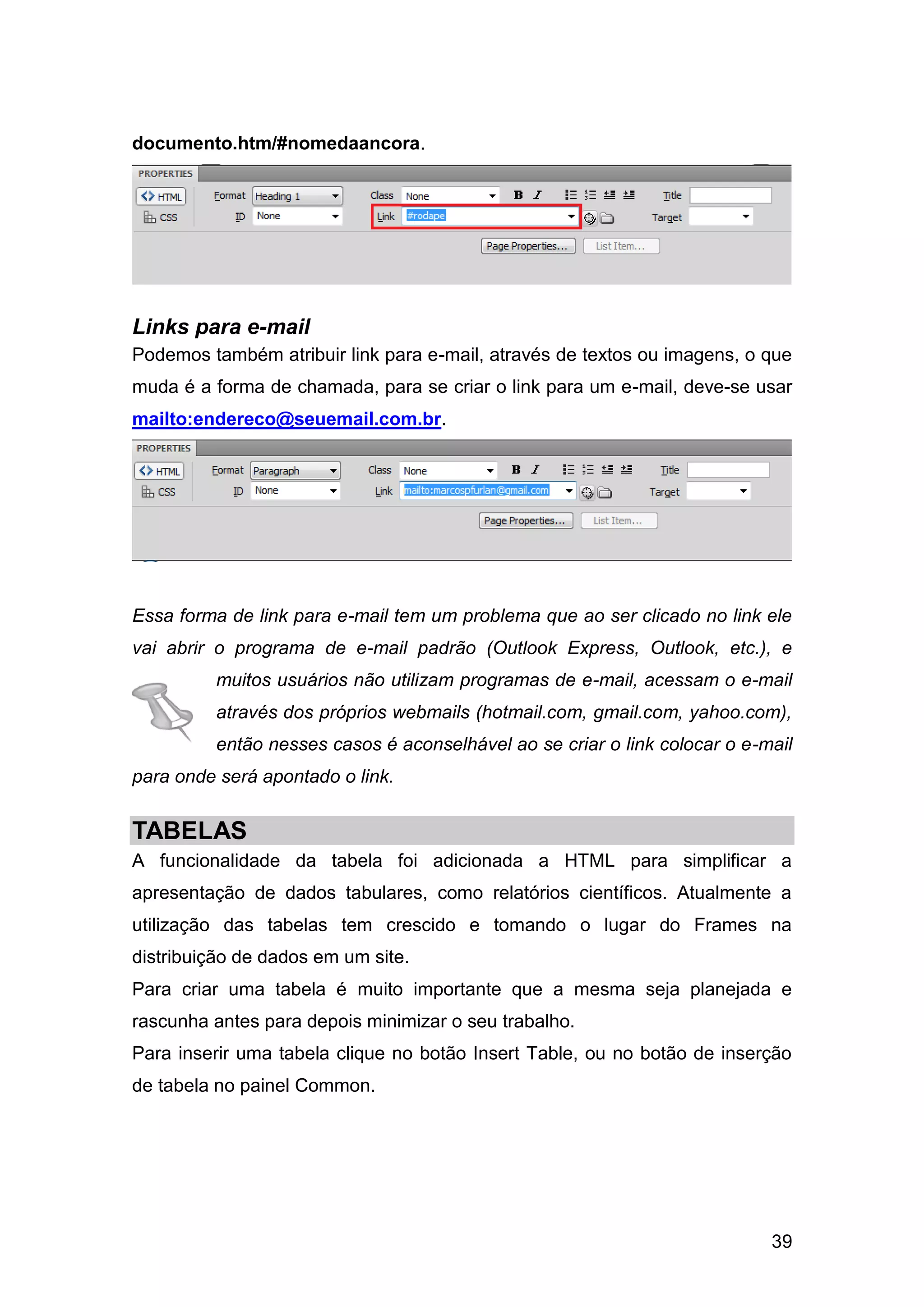 39
documento.htm/#nomedaancora.
Links para e-mail
Podemos também atribuir link para e-mail, através de textos ou imagens, o que
muda é a forma de chamada, para se criar o link para um e-mail, deve-se usar
mailto:endereco@seuemail.com.br.
Essa forma de link para e-mail tem um problema que ao ser clicado no link ele
vai abrir o programa de e-mail padrão (Outlook Express, Outlook, etc.), e
muitos usuários não utilizam programas de e-mail, acessam o e-mail
através dos próprios webmails (hotmail.com, gmail.com, yahoo.com),
então nesses casos é aconselhável ao se criar o link colocar o e-mail
para onde será apontado o link.
TABELAS
A funcionalidade da tabela foi adicionada a HTML para simplificar a
apresentação de dados tabulares, como relatórios científicos. Atualmente a
utilização das tabelas tem crescido e tomando o lugar do Frames na
distribuição de dados em um site.
Para criar uma tabela é muito importante que a mesma seja planejada e
rascunha antes para depois minimizar o seu trabalho.
Para inserir uma tabela clique no botão Insert Table, ou no botão de inserção
de tabela no painel Common.
 
