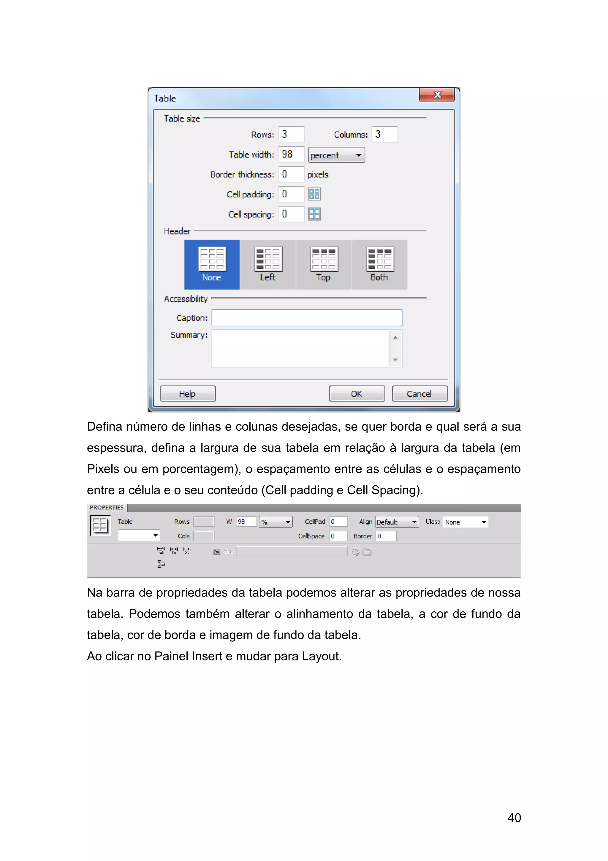 40
Defina número de linhas e colunas desejadas, se quer borda e qual será a sua
espessura, defina a largura de sua tabela em relação à largura da tabela (em
Pixels ou em porcentagem), o espaçamento entre as células e o espaçamento
entre a célula e o seu conteúdo (Cell padding e Cell Spacing).
Na barra de propriedades da tabela podemos alterar as propriedades de nossa
tabela. Podemos também alterar o alinhamento da tabela, a cor de fundo da
tabela, cor de borda e imagem de fundo da tabela.
Ao clicar no Painel Insert e mudar para Layout.
 