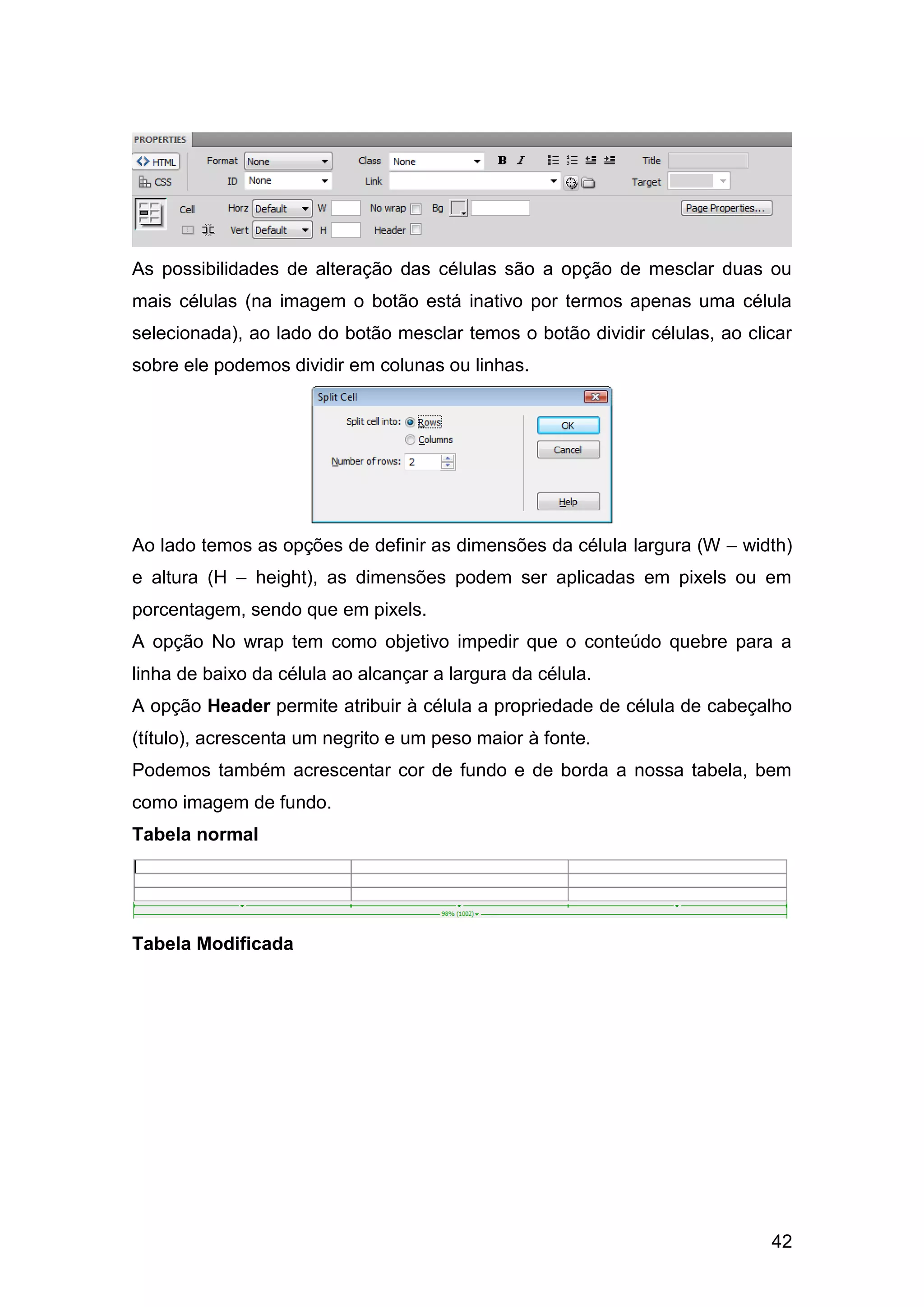42
As possibilidades de alteração das células são a opção de mesclar duas ou
mais células (na imagem o botão está inativo por termos apenas uma célula
selecionada), ao lado do botão mesclar temos o botão dividir células, ao clicar
sobre ele podemos dividir em colunas ou linhas.
Ao lado temos as opções de definir as dimensões da célula largura (W – width)
e altura (H – height), as dimensões podem ser aplicadas em pixels ou em
porcentagem, sendo que em pixels.
A opção No wrap tem como objetivo impedir que o conteúdo quebre para a
linha de baixo da célula ao alcançar a largura da célula.
A opção Header permite atribuir à célula a propriedade de célula de cabeçalho
(título), acrescenta um negrito e um peso maior à fonte.
Podemos também acrescentar cor de fundo e de borda a nossa tabela, bem
como imagem de fundo.
Tabela normal
Tabela Modificada
 