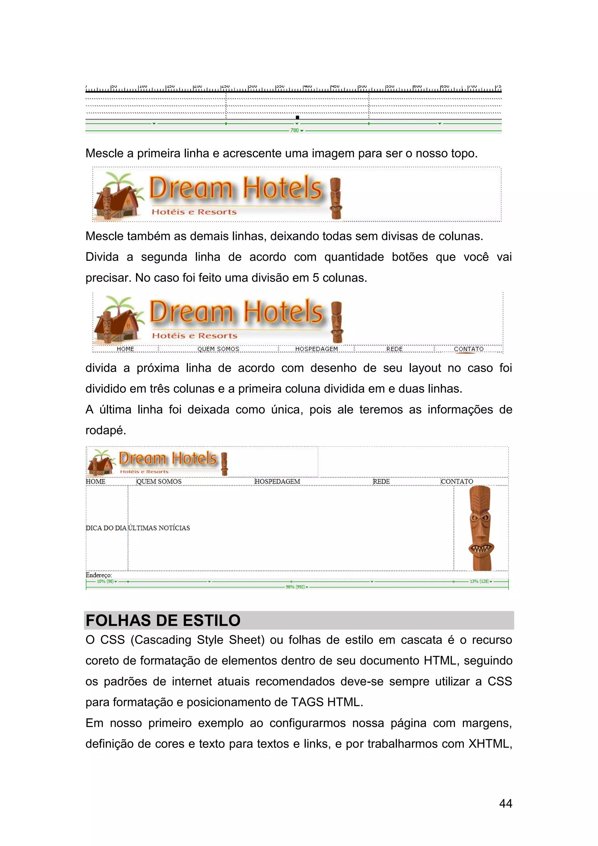 44
Mescle a primeira linha e acrescente uma imagem para ser o nosso topo.
Mescle também as demais linhas, deixando todas sem divisas de colunas.
Divida a segunda linha de acordo com quantidade botões que você vai
precisar. No caso foi feito uma divisão em 5 colunas.
divida a próxima linha de acordo com desenho de seu layout no caso foi
dividido em três colunas e a primeira coluna dividida em e duas linhas.
A última linha foi deixada como única, pois ale teremos as informações de
rodapé.
FOLHAS DE ESTILO
O CSS (Cascading Style Sheet) ou folhas de estilo em cascata é o recurso
coreto de formatação de elementos dentro de seu documento HTML, seguindo
os padrões de internet atuais recomendados deve-se sempre utilizar a CSS
para formatação e posicionamento de TAGS HTML.
Em nosso primeiro exemplo ao configurarmos nossa página com margens,
definição de cores e texto para textos e links, e por trabalharmos com XHTML,
 