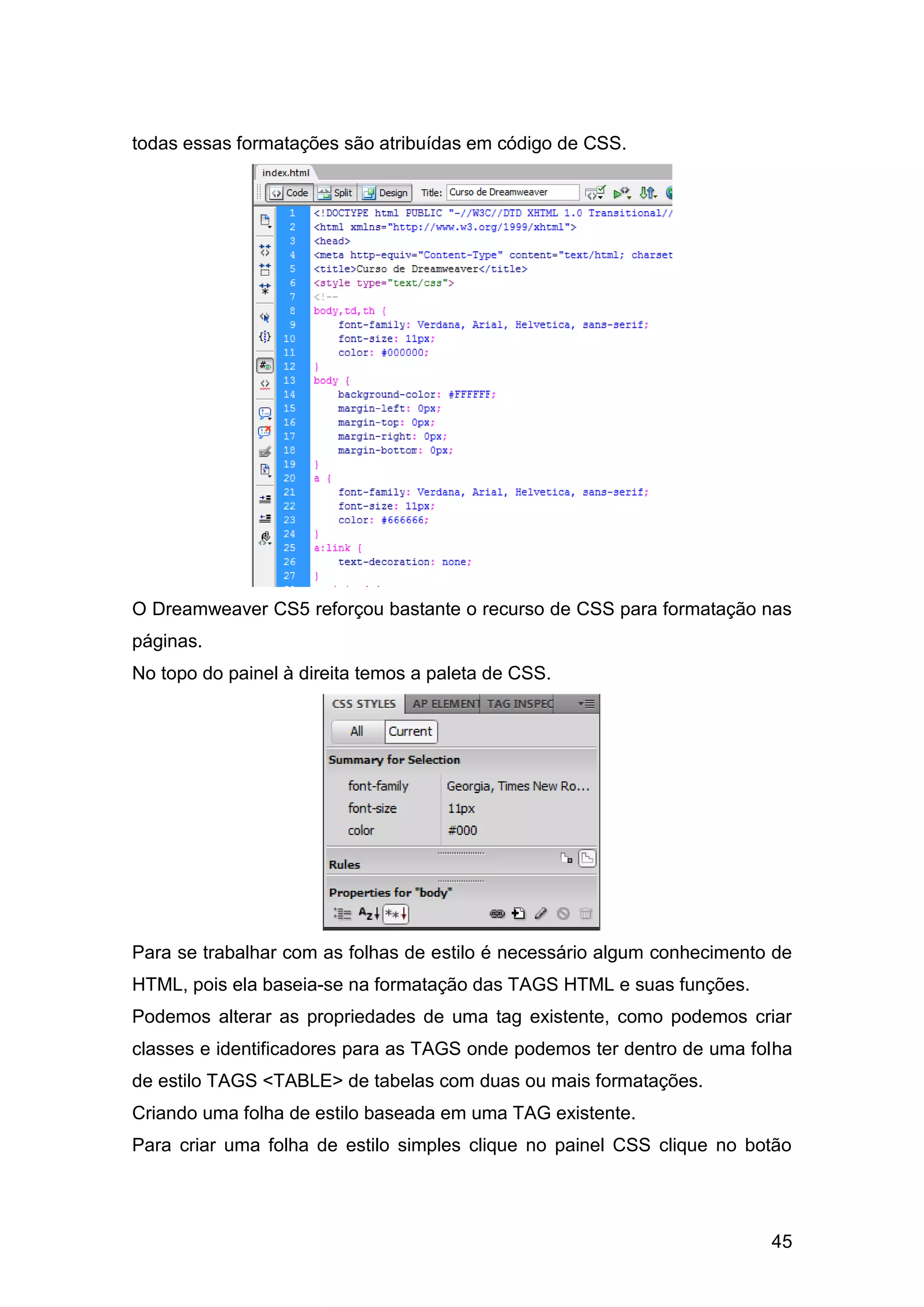 45
todas essas formatações são atribuídas em código de CSS.
O Dreamweaver CS5 reforçou bastante o recurso de CSS para formatação nas
páginas.
No topo do painel à direita temos a paleta de CSS.
Para se trabalhar com as folhas de estilo é necessário algum conhecimento de
HTML, pois ela baseia-se na formatação das TAGS HTML e suas funções.
Podemos alterar as propriedades de uma tag existente, como podemos criar
classes e identificadores para as TAGS onde podemos ter dentro de uma folha
de estilo TAGS <TABLE> de tabelas com duas ou mais formatações.
Criando uma folha de estilo baseada em uma TAG existente.
Para criar uma folha de estilo simples clique no painel CSS clique no botão
 