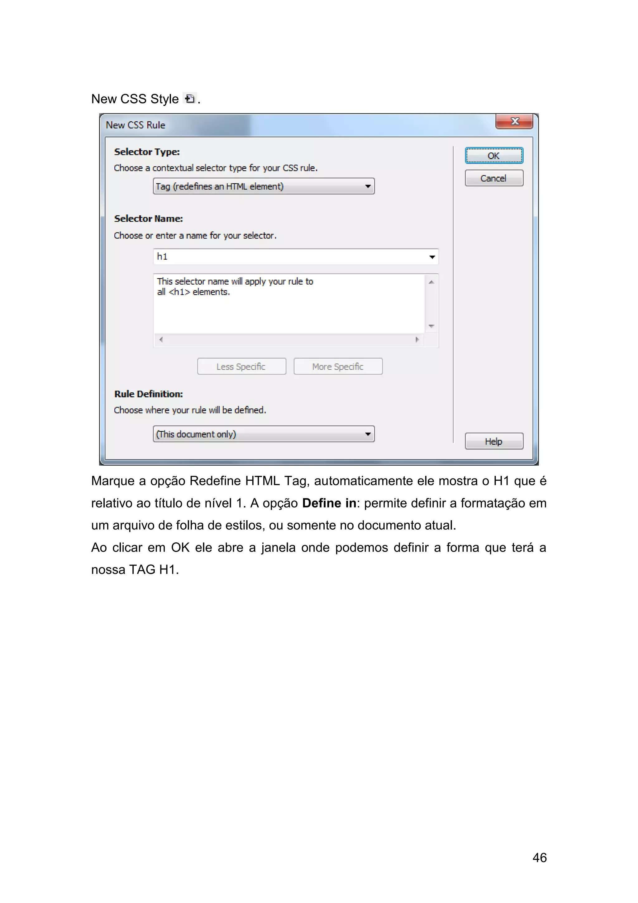 46
New CSS Style .
Marque a opção Redefine HTML Tag, automaticamente ele mostra o H1 que é
relativo ao título de nível 1. A opção Define in: permite definir a formatação em
um arquivo de folha de estilos, ou somente no documento atual.
Ao clicar em OK ele abre a janela onde podemos definir a forma que terá a
nossa TAG H1.
 