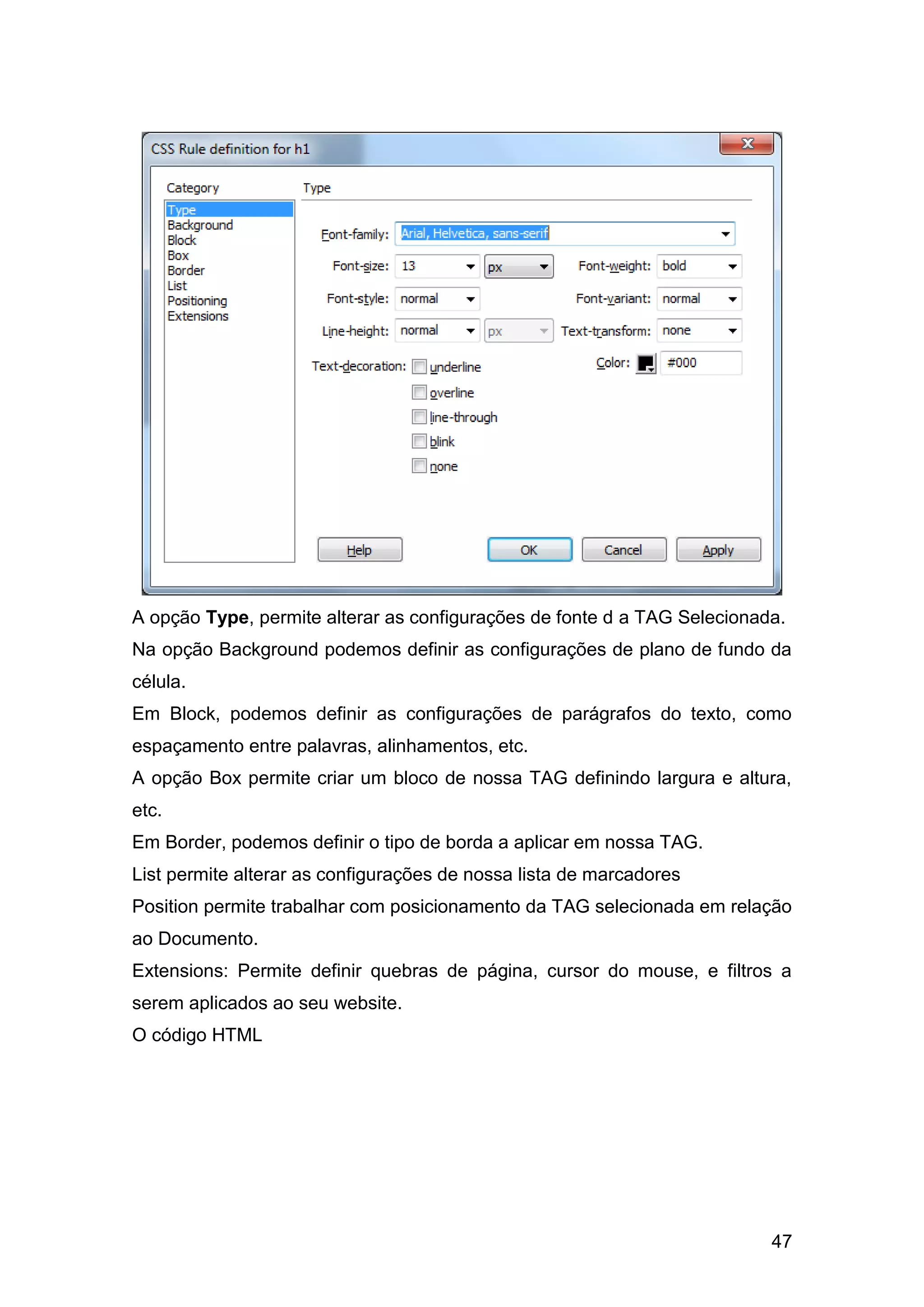 47
A opção Type, permite alterar as configurações de fonte d a TAG Selecionada.
Na opção Background podemos definir as configurações de plano de fundo da
célula.
Em Block, podemos definir as configurações de parágrafos do texto, como
espaçamento entre palavras, alinhamentos, etc.
A opção Box permite criar um bloco de nossa TAG definindo largura e altura,
etc.
Em Border, podemos definir o tipo de borda a aplicar em nossa TAG.
List permite alterar as configurações de nossa lista de marcadores
Position permite trabalhar com posicionamento da TAG selecionada em relação
ao Documento.
Extensions: Permite definir quebras de página, cursor do mouse, e filtros a
serem aplicados ao seu website.
O código HTML
 