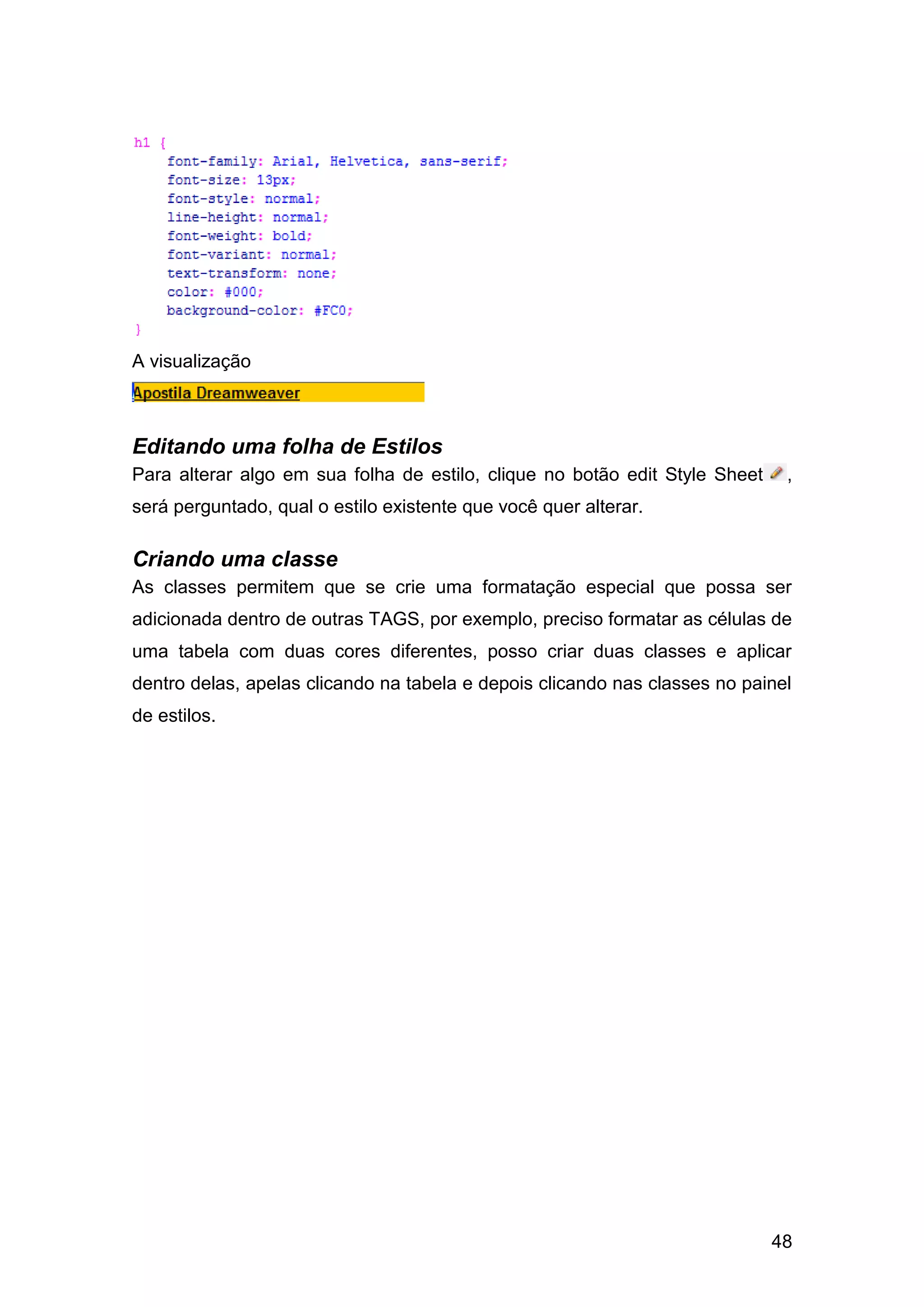 48
A visualização
Editando uma folha de Estilos
Para alterar algo em sua folha de estilo, clique no botão edit Style Sheet ,
será perguntado, qual o estilo existente que você quer alterar.
Criando uma classe
As classes permitem que se crie uma formatação especial que possa ser
adicionada dentro de outras TAGS, por exemplo, preciso formatar as células de
uma tabela com duas cores diferentes, posso criar duas classes e aplicar
dentro delas, apelas clicando na tabela e depois clicando nas classes no painel
de estilos.
 