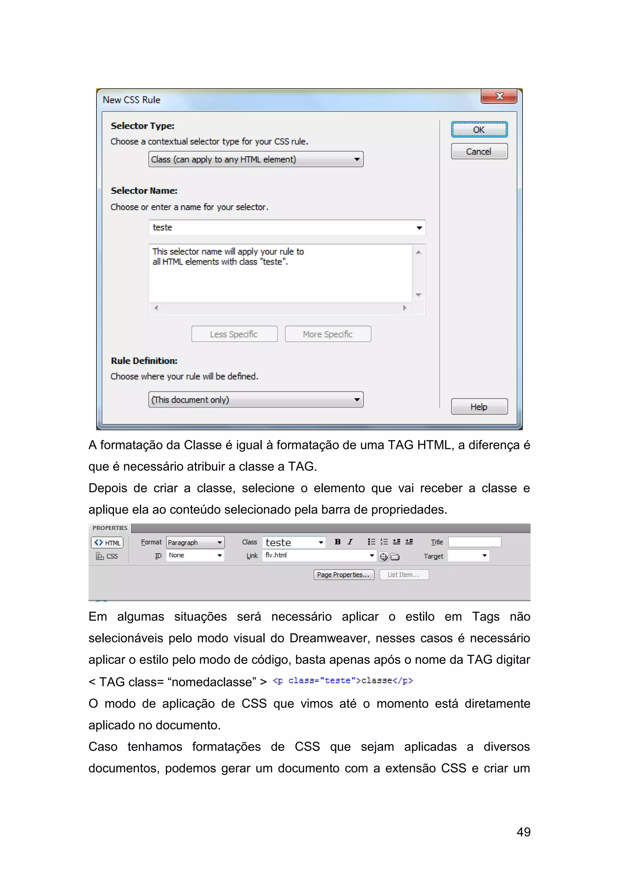49
A formatação da Classe é igual à formatação de uma TAG HTML, a diferença é
que é necessário atribuir a classe a TAG.
Depois de criar a classe, selecione o elemento que vai receber a classe e
aplique ela ao conteúdo selecionado pela barra de propriedades.
Em algumas situações será necessário aplicar o estilo em Tags não
selecionáveis pelo modo visual do Dreamweaver, nesses casos é necessário
aplicar o estilo pelo modo de código, basta apenas após o nome da TAG digitar
< TAG class= “nomedaclasse” >
O modo de aplicação de CSS que vimos até o momento está diretamente
aplicado no documento.
Caso tenhamos formatações de CSS que sejam aplicadas a diversos
documentos, podemos gerar um documento com a extensão CSS e criar um
 