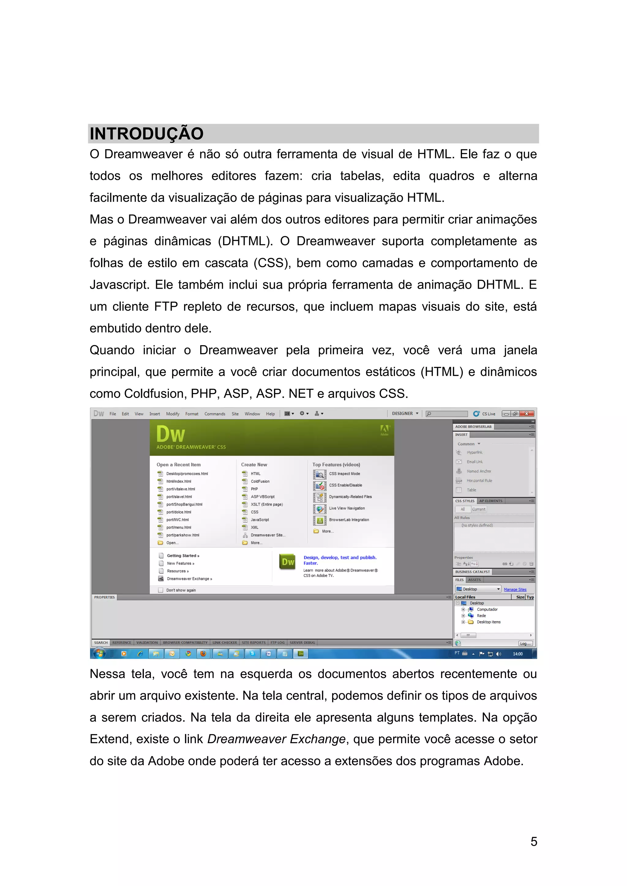 5
INTRODUÇÃO
O Dreamweaver é não só outra ferramenta de visual de HTML. Ele faz o que
todos os melhores editores fazem: cria tabelas, edita quadros e alterna
facilmente da visualização de páginas para visualização HTML.
Mas o Dreamweaver vai além dos outros editores para permitir criar animações
e páginas dinâmicas (DHTML). O Dreamweaver suporta completamente as
folhas de estilo em cascata (CSS), bem como camadas e comportamento de
Javascript. Ele também inclui sua própria ferramenta de animação DHTML. E
um cliente FTP repleto de recursos, que incluem mapas visuais do site, está
embutido dentro dele.
Quando iniciar o Dreamweaver pela primeira vez, você verá uma janela
principal, que permite a você criar documentos estáticos (HTML) e dinâmicos
como Coldfusion, PHP, ASP, ASP. NET e arquivos CSS.
Nessa tela, você tem na esquerda os documentos abertos recentemente ou
abrir um arquivo existente. Na tela central, podemos definir os tipos de arquivos
a serem criados. Na tela da direita ele apresenta alguns templates. Na opção
Extend, existe o link Dreamweaver Exchange, que permite você acesse o setor
do site da Adobe onde poderá ter acesso a extensões dos programas Adobe.
 