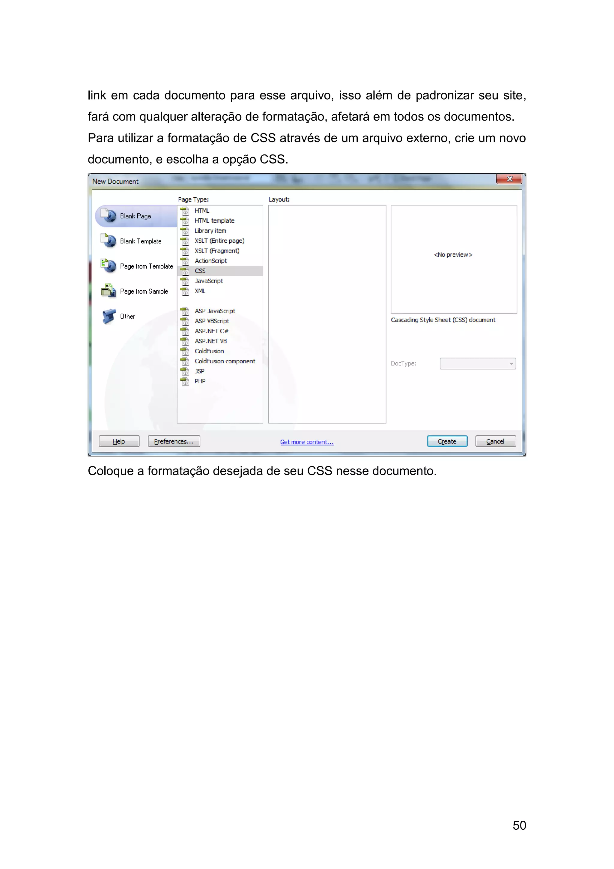 50
link em cada documento para esse arquivo, isso além de padronizar seu site,
fará com qualquer alteração de formatação, afetará em todos os documentos.
Para utilizar a formatação de CSS através de um arquivo externo, crie um novo
documento, e escolha a opção CSS.
Coloque a formatação desejada de seu CSS nesse documento.
 