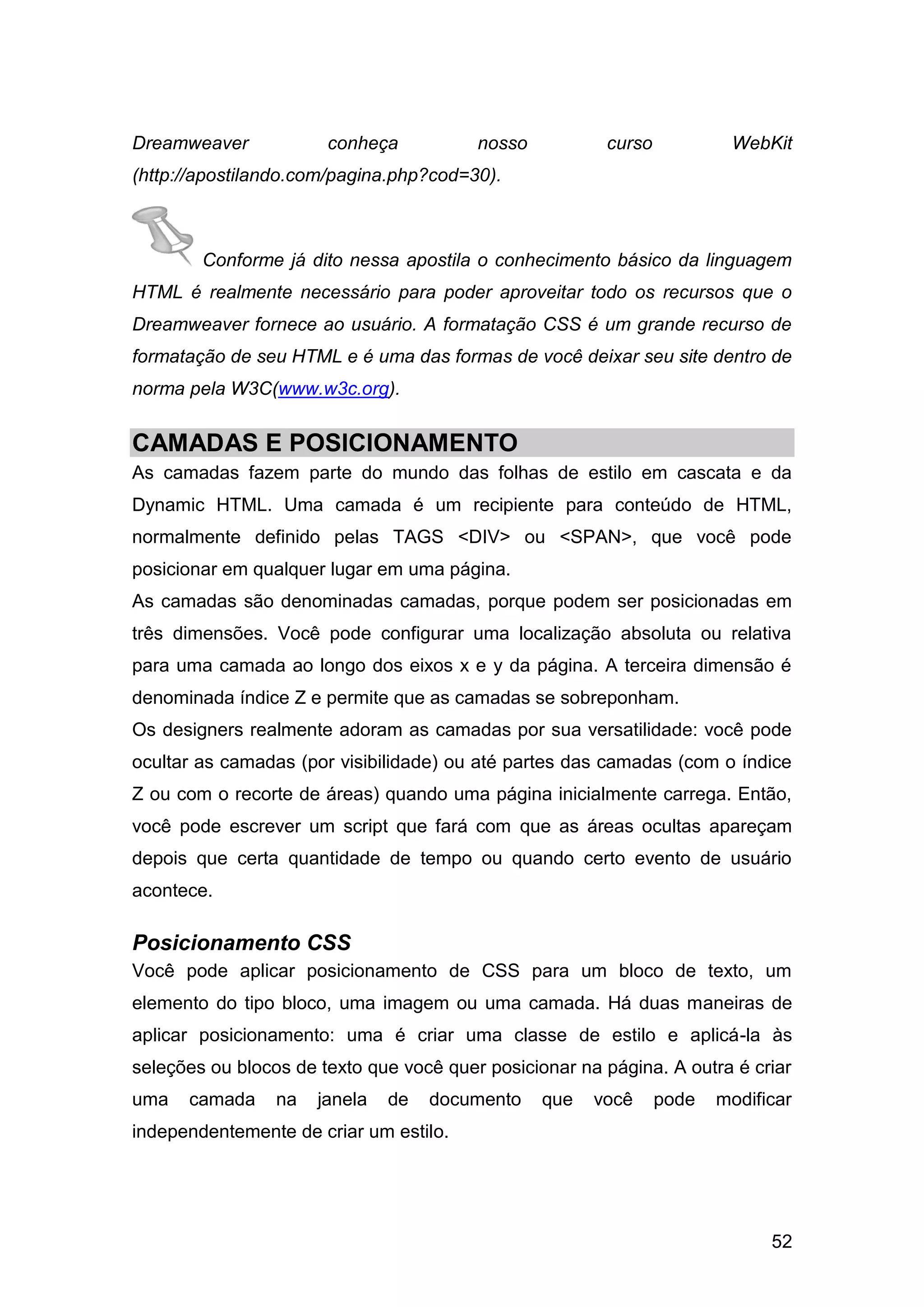 52
Dreamweaver conheça nosso curso WebKit
(http://apostilando.com/pagina.php?cod=30).
Conforme já dito nessa apostila o conhecimento básico da linguagem
HTML é realmente necessário para poder aproveitar todo os recursos que o
Dreamweaver fornece ao usuário. A formatação CSS é um grande recurso de
formatação de seu HTML e é uma das formas de você deixar seu site dentro de
norma pela W3C(www.w3c.org).
CAMADAS E POSICIONAMENTO
As camadas fazem parte do mundo das folhas de estilo em cascata e da
Dynamic HTML. Uma camada é um recipiente para conteúdo de HTML,
normalmente definido pelas TAGS <DIV> ou <SPAN>, que você pode
posicionar em qualquer lugar em uma página.
As camadas são denominadas camadas, porque podem ser posicionadas em
três dimensões. Você pode configurar uma localização absoluta ou relativa
para uma camada ao longo dos eixos x e y da página. A terceira dimensão é
denominada índice Z e permite que as camadas se sobreponham.
Os designers realmente adoram as camadas por sua versatilidade: você pode
ocultar as camadas (por visibilidade) ou até partes das camadas (com o índice
Z ou com o recorte de áreas) quando uma página inicialmente carrega. Então,
você pode escrever um script que fará com que as áreas ocultas apareçam
depois que certa quantidade de tempo ou quando certo evento de usuário
acontece.
Posicionamento CSS
Você pode aplicar posicionamento de CSS para um bloco de texto, um
elemento do tipo bloco, uma imagem ou uma camada. Há duas maneiras de
aplicar posicionamento: uma é criar uma classe de estilo e aplicá-la às
seleções ou blocos de texto que você quer posicionar na página. A outra é criar
uma camada na janela de documento que você pode modificar
independentemente de criar um estilo.
 