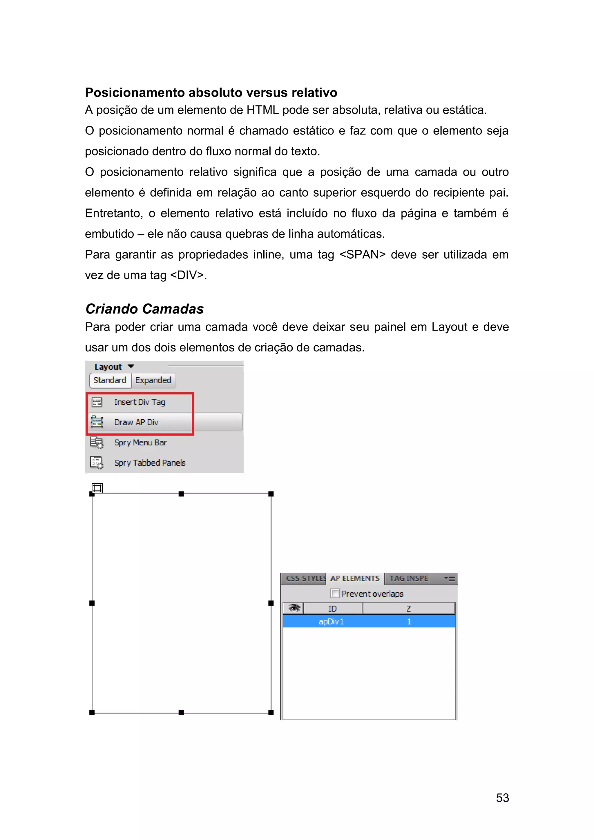53
Posicionamento absoluto versus relativo
A posição de um elemento de HTML pode ser absoluta, relativa ou estática.
O posicionamento normal é chamado estático e faz com que o elemento seja
posicionado dentro do fluxo normal do texto.
O posicionamento relativo significa que a posição de uma camada ou outro
elemento é definida em relação ao canto superior esquerdo do recipiente pai.
Entretanto, o elemento relativo está incluído no fluxo da página e também é
embutido – ele não causa quebras de linha automáticas.
Para garantir as propriedades inline, uma tag <SPAN> deve ser utilizada em
vez de uma tag <DIV>.
Criando Camadas
Para poder criar uma camada você deve deixar seu painel em Layout e deve
usar um dos dois elementos de criação de camadas.
 