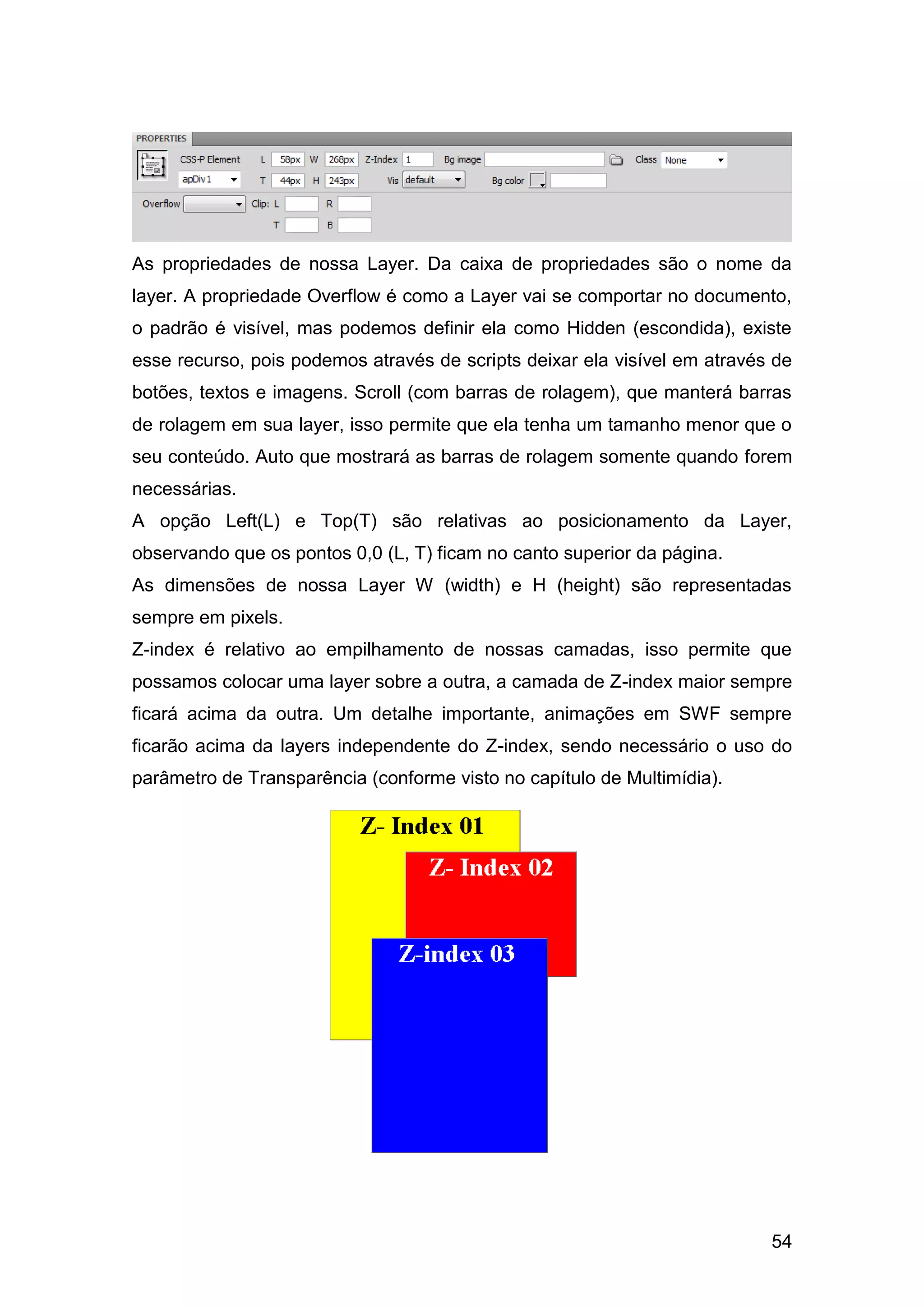 54
As propriedades de nossa Layer. Da caixa de propriedades são o nome da
layer. A propriedade Overflow é como a Layer vai se comportar no documento,
o padrão é visível, mas podemos definir ela como Hidden (escondida), existe
esse recurso, pois podemos através de scripts deixar ela visível em através de
botões, textos e imagens. Scroll (com barras de rolagem), que manterá barras
de rolagem em sua layer, isso permite que ela tenha um tamanho menor que o
seu conteúdo. Auto que mostrará as barras de rolagem somente quando forem
necessárias.
A opção Left(L) e Top(T) são relativas ao posicionamento da Layer,
observando que os pontos 0,0 (L, T) ficam no canto superior da página.
As dimensões de nossa Layer W (width) e H (height) são representadas
sempre em pixels.
Z-index é relativo ao empilhamento de nossas camadas, isso permite que
possamos colocar uma layer sobre a outra, a camada de Z-index maior sempre
ficará acima da outra. Um detalhe importante, animações em SWF sempre
ficarão acima da layers independente do Z-index, sendo necessário o uso do
parâmetro de Transparência (conforme visto no capítulo de Multimídia).
 
