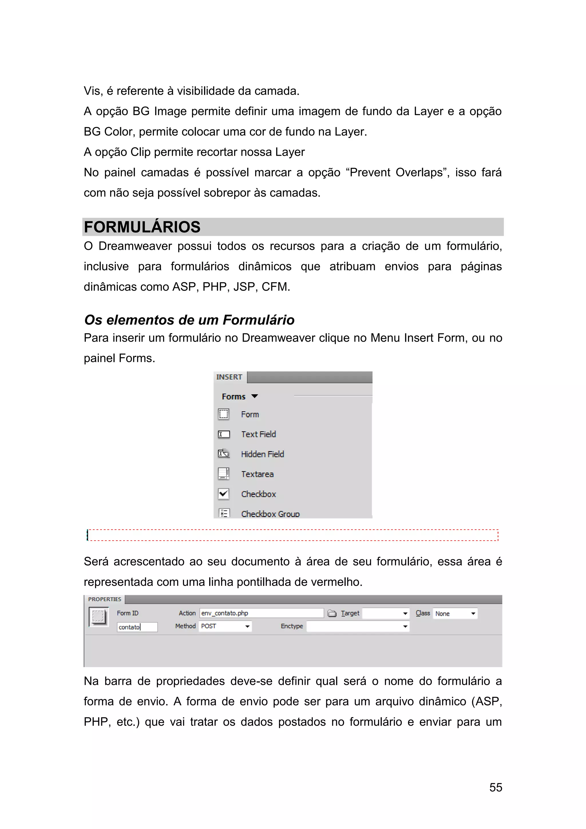 55
Vis, é referente à visibilidade da camada.
A opção BG Image permite definir uma imagem de fundo da Layer e a opção
BG Color, permite colocar uma cor de fundo na Layer.
A opção Clip permite recortar nossa Layer
No painel camadas é possível marcar a opção “Prevent Overlaps”, isso fará
com não seja possível sobrepor às camadas.
FORMULÁRIOS
O Dreamweaver possui todos os recursos para a criação de um formulário,
inclusive para formulários dinâmicos que atribuam envios para páginas
dinâmicas como ASP, PHP, JSP, CFM.
Os elementos de um Formulário
Para inserir um formulário no Dreamweaver clique no Menu Insert Form, ou no
painel Forms.
Será acrescentado ao seu documento à área de seu formulário, essa área é
representada com uma linha pontilhada de vermelho.
Na barra de propriedades deve-se definir qual será o nome do formulário a
forma de envio. A forma de envio pode ser para um arquivo dinâmico (ASP,
PHP, etc.) que vai tratar os dados postados no formulário e enviar para um
 