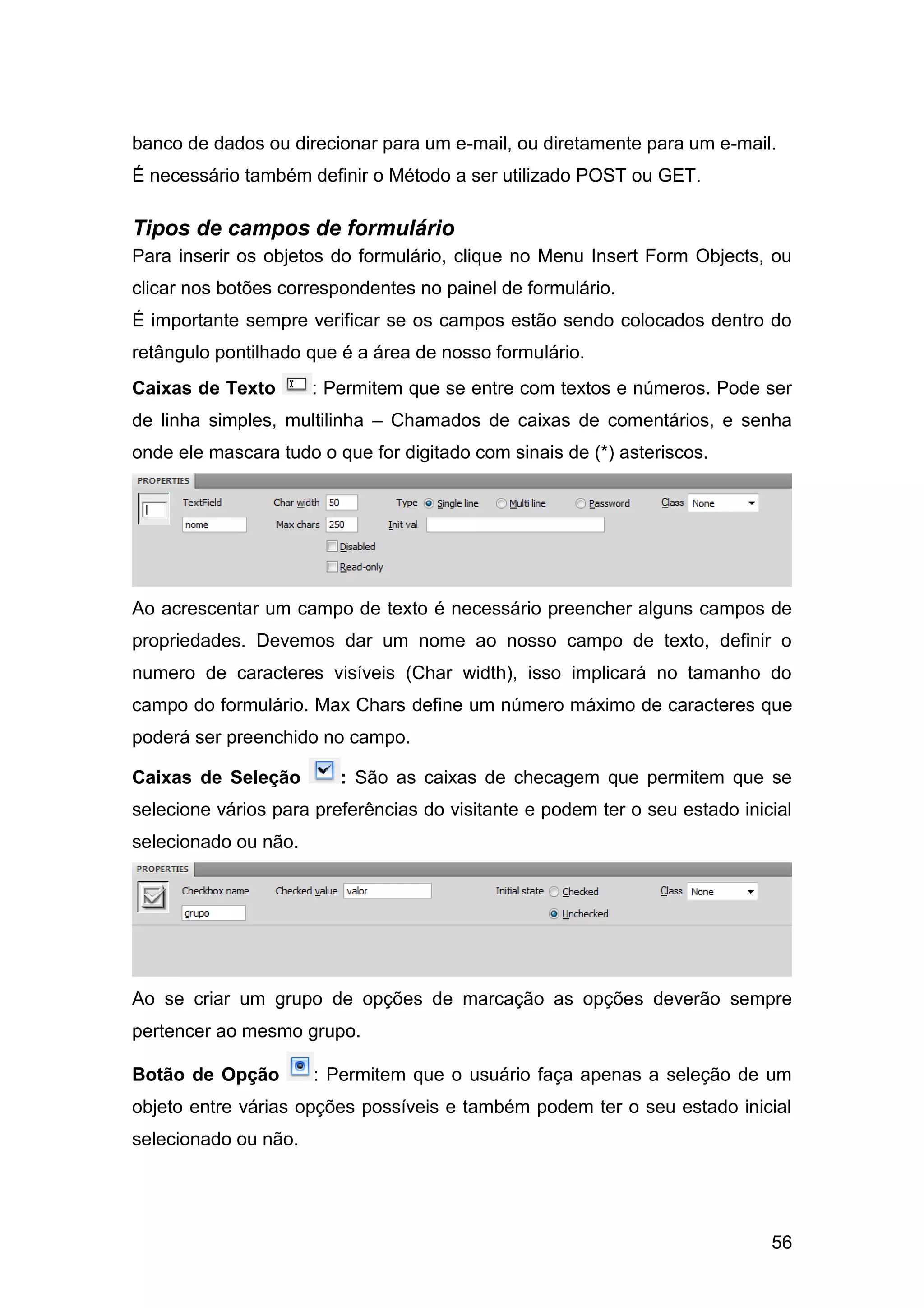 56
banco de dados ou direcionar para um e-mail, ou diretamente para um e-mail.
É necessário também definir o Método a ser utilizado POST ou GET.
Tipos de campos de formulário
Para inserir os objetos do formulário, clique no Menu Insert Form Objects, ou
clicar nos botões correspondentes no painel de formulário.
É importante sempre verificar se os campos estão sendo colocados dentro do
retângulo pontilhado que é a área de nosso formulário.
Caixas de Texto : Permitem que se entre com textos e números. Pode ser
de linha simples, multilinha – Chamados de caixas de comentários, e senha
onde ele mascara tudo o que for digitado com sinais de (*) asteriscos.
Ao acrescentar um campo de texto é necessário preencher alguns campos de
propriedades. Devemos dar um nome ao nosso campo de texto, definir o
numero de caracteres visíveis (Char width), isso implicará no tamanho do
campo do formulário. Max Chars define um número máximo de caracteres que
poderá ser preenchido no campo.
Caixas de Seleção : São as caixas de checagem que permitem que se
selecione vários para preferências do visitante e podem ter o seu estado inicial
selecionado ou não.
Ao se criar um grupo de opções de marcação as opções deverão sempre
pertencer ao mesmo grupo.
Botão de Opção : Permitem que o usuário faça apenas a seleção de um
objeto entre várias opções possíveis e também podem ter o seu estado inicial
selecionado ou não.
 