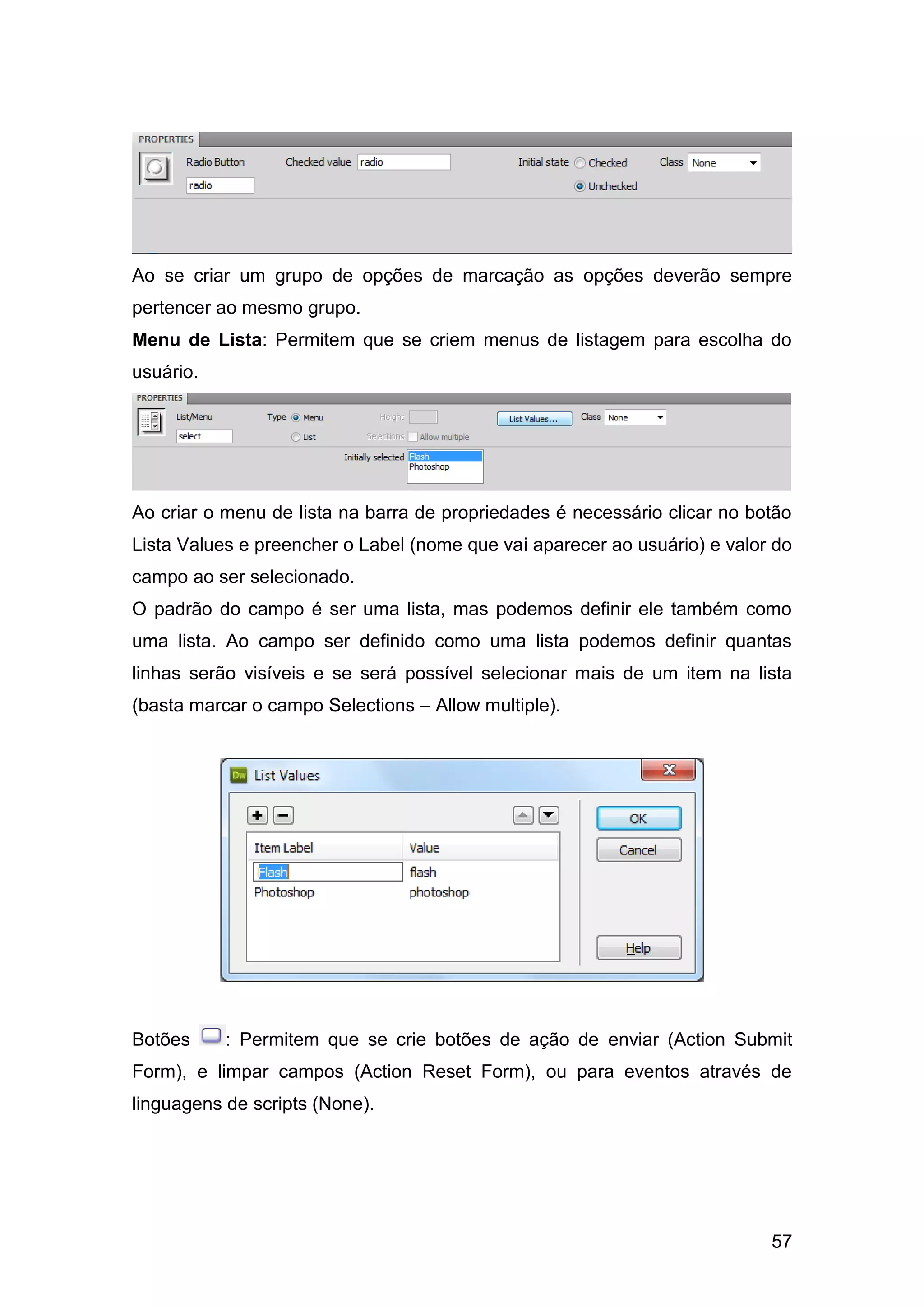 57
Ao se criar um grupo de opções de marcação as opções deverão sempre
pertencer ao mesmo grupo.
Menu de Lista: Permitem que se criem menus de listagem para escolha do
usuário.
Ao criar o menu de lista na barra de propriedades é necessário clicar no botão
Lista Values e preencher o Label (nome que vai aparecer ao usuário) e valor do
campo ao ser selecionado.
O padrão do campo é ser uma lista, mas podemos definir ele também como
uma lista. Ao campo ser definido como uma lista podemos definir quantas
linhas serão visíveis e se será possível selecionar mais de um item na lista
(basta marcar o campo Selections – Allow multiple).
Botões : Permitem que se crie botões de ação de enviar (Action Submit
Form), e limpar campos (Action Reset Form), ou para eventos através de
linguagens de scripts (None).
 