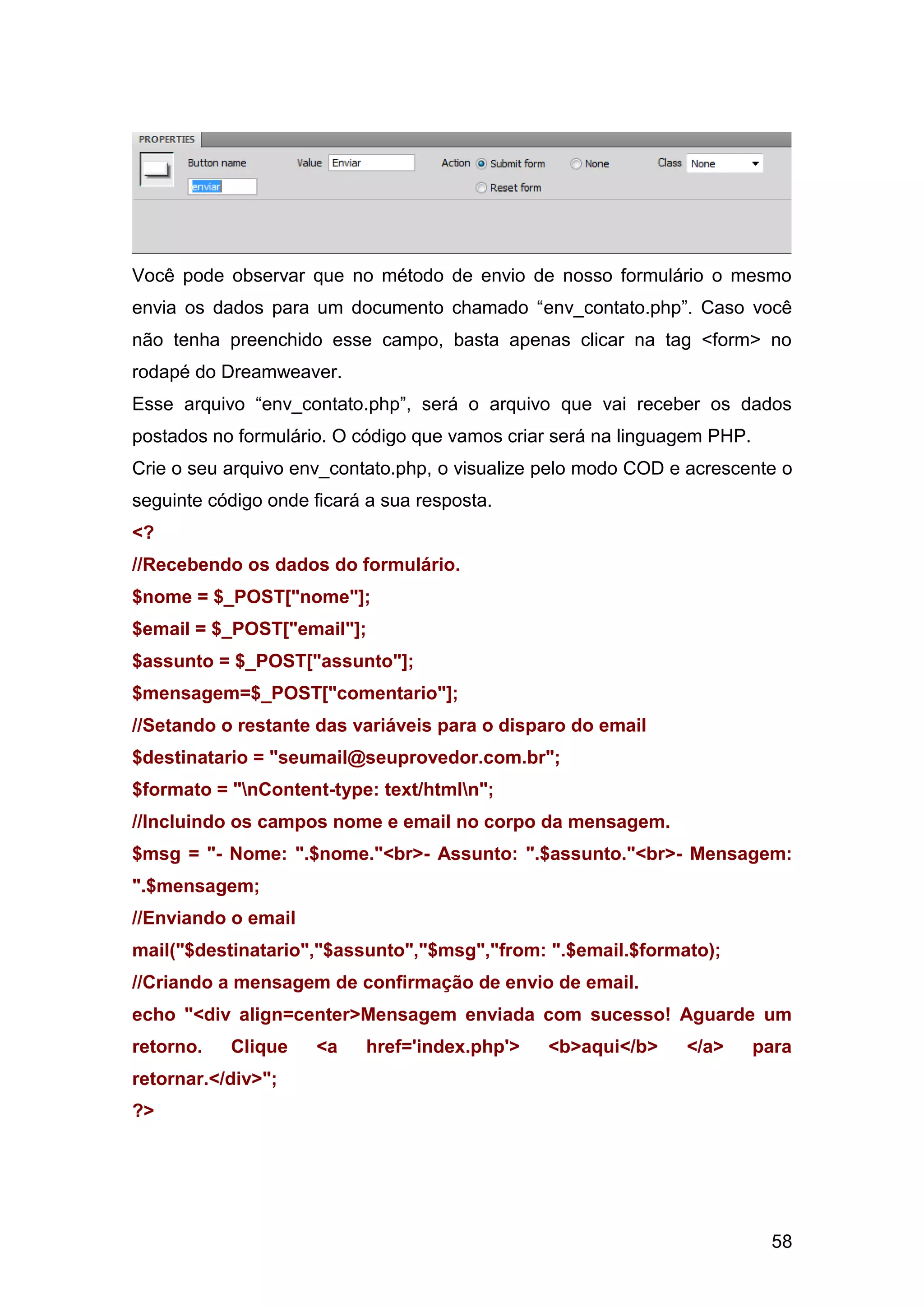 58
Você pode observar que no método de envio de nosso formulário o mesmo
envia os dados para um documento chamado “env_contato.php”. Caso você
não tenha preenchido esse campo, basta apenas clicar na tag <form> no
rodapé do Dreamweaver.
Esse arquivo “env_contato.php”, será o arquivo que vai receber os dados
postados no formulário. O código que vamos criar será na linguagem PHP.
Crie o seu arquivo env_contato.php, o visualize pelo modo COD e acrescente o
seguinte código onde ficará a sua resposta.
<?
//Recebendo os dados do formulário.
$nome = $_POST["nome"];
$email = $_POST["email"];
$assunto = $_POST["assunto"];
$mensagem=$_POST["comentario"];
//Setando o restante das variáveis para o disparo do email
$destinatario = "seumail@seuprovedor.com.br";
$formato = "nContent-type: text/htmln";
//Incluindo os campos nome e email no corpo da mensagem.
$msg = "- Nome: ".$nome."<br>- Assunto: ".$assunto."<br>- Mensagem:
".$mensagem;
//Enviando o email
mail("$destinatario","$assunto","$msg","from: ".$email.$formato);
//Criando a mensagem de confirmação de envio de email.
echo "<div align=center>Mensagem enviada com sucesso! Aguarde um
retorno. Clique <a href='index.php'> <b>aqui</b> </a> para
retornar.</div>";
?>
 