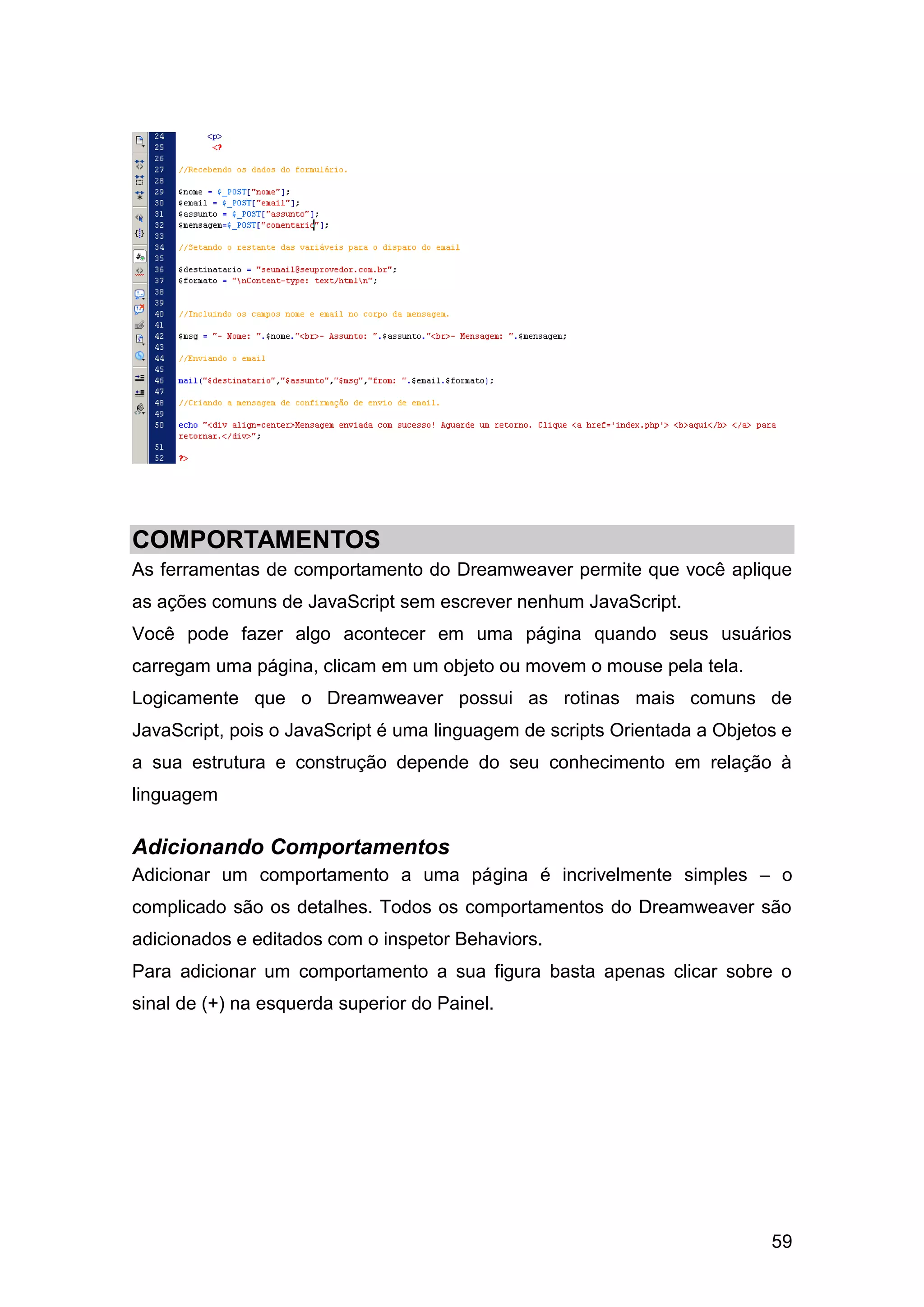 59
COMPORTAMENTOS
As ferramentas de comportamento do Dreamweaver permite que você aplique
as ações comuns de JavaScript sem escrever nenhum JavaScript.
Você pode fazer algo acontecer em uma página quando seus usuários
carregam uma página, clicam em um objeto ou movem o mouse pela tela.
Logicamente que o Dreamweaver possui as rotinas mais comuns de
JavaScript, pois o JavaScript é uma linguagem de scripts Orientada a Objetos e
a sua estrutura e construção depende do seu conhecimento em relação à
linguagem
Adicionando Comportamentos
Adicionar um comportamento a uma página é incrivelmente simples – o
complicado são os detalhes. Todos os comportamentos do Dreamweaver são
adicionados e editados com o inspetor Behaviors.
Para adicionar um comportamento a sua figura basta apenas clicar sobre o
sinal de (+) na esquerda superior do Painel.
 