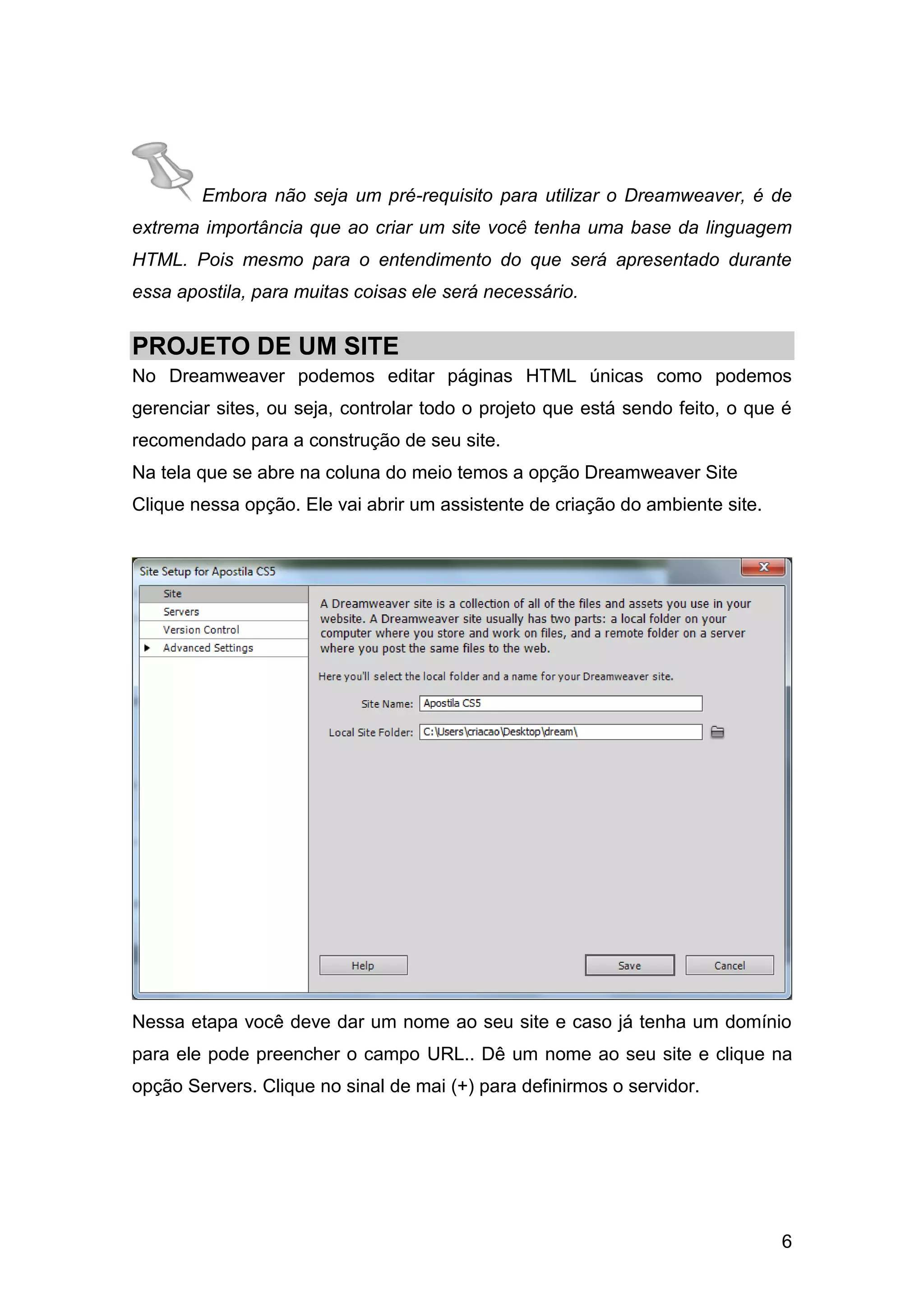 6
Embora não seja um pré-requisito para utilizar o Dreamweaver, é de
extrema importância que ao criar um site você tenha uma base da linguagem
HTML. Pois mesmo para o entendimento do que será apresentado durante
essa apostila, para muitas coisas ele será necessário.
PROJETO DE UM SITE
No Dreamweaver podemos editar páginas HTML únicas como podemos
gerenciar sites, ou seja, controlar todo o projeto que está sendo feito, o que é
recomendado para a construção de seu site.
Na tela que se abre na coluna do meio temos a opção Dreamweaver Site
Clique nessa opção. Ele vai abrir um assistente de criação do ambiente site.
Nessa etapa você deve dar um nome ao seu site e caso já tenha um domínio
para ele pode preencher o campo URL.. Dê um nome ao seu site e clique na
opção Servers. Clique no sinal de mai (+) para definirmos o servidor.
 