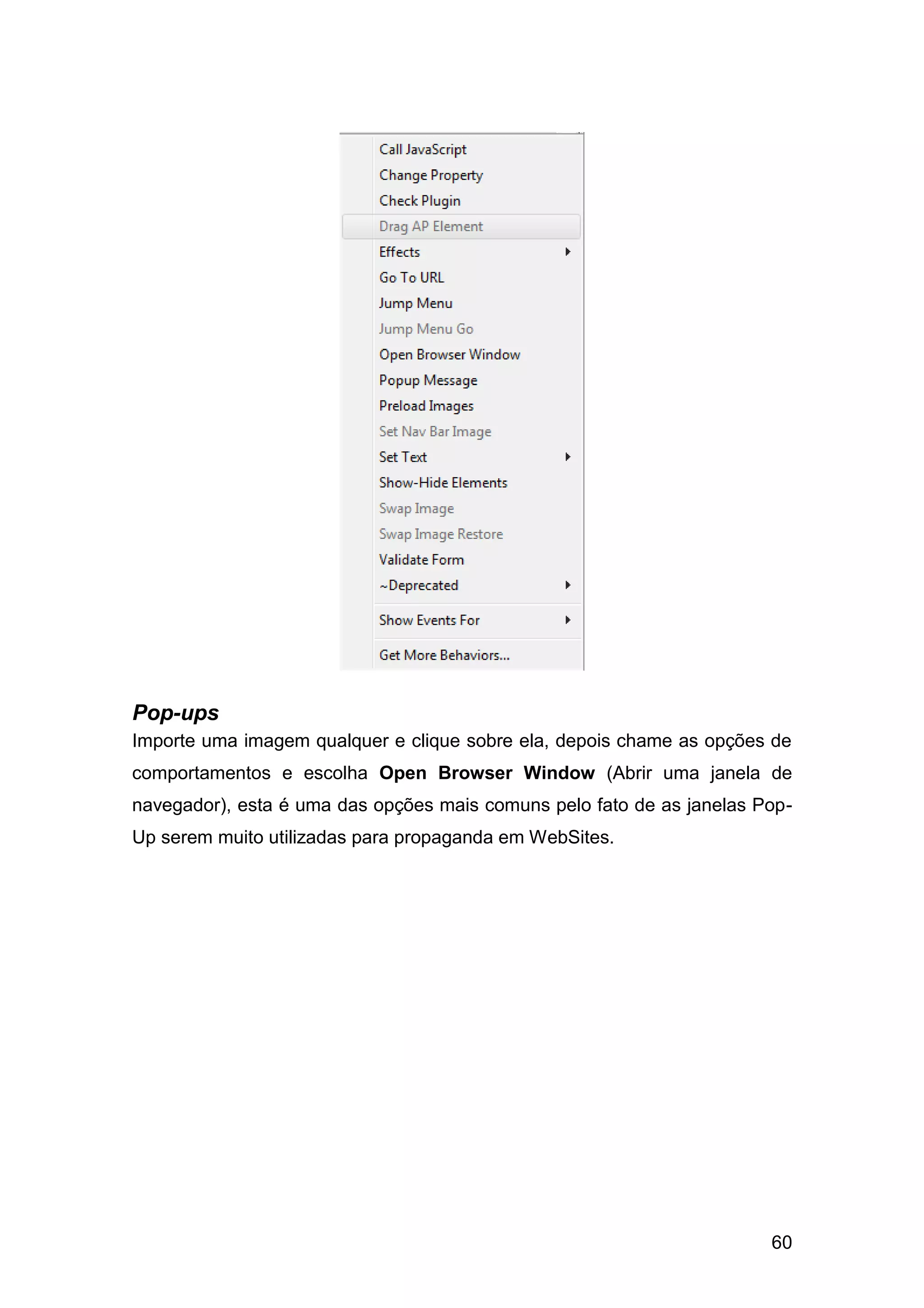 60
Pop-ups
Importe uma imagem qualquer e clique sobre ela, depois chame as opções de
comportamentos e escolha Open Browser Window (Abrir uma janela de
navegador), esta é uma das opções mais comuns pelo fato de as janelas Pop-
Up serem muito utilizadas para propaganda em WebSites.
 