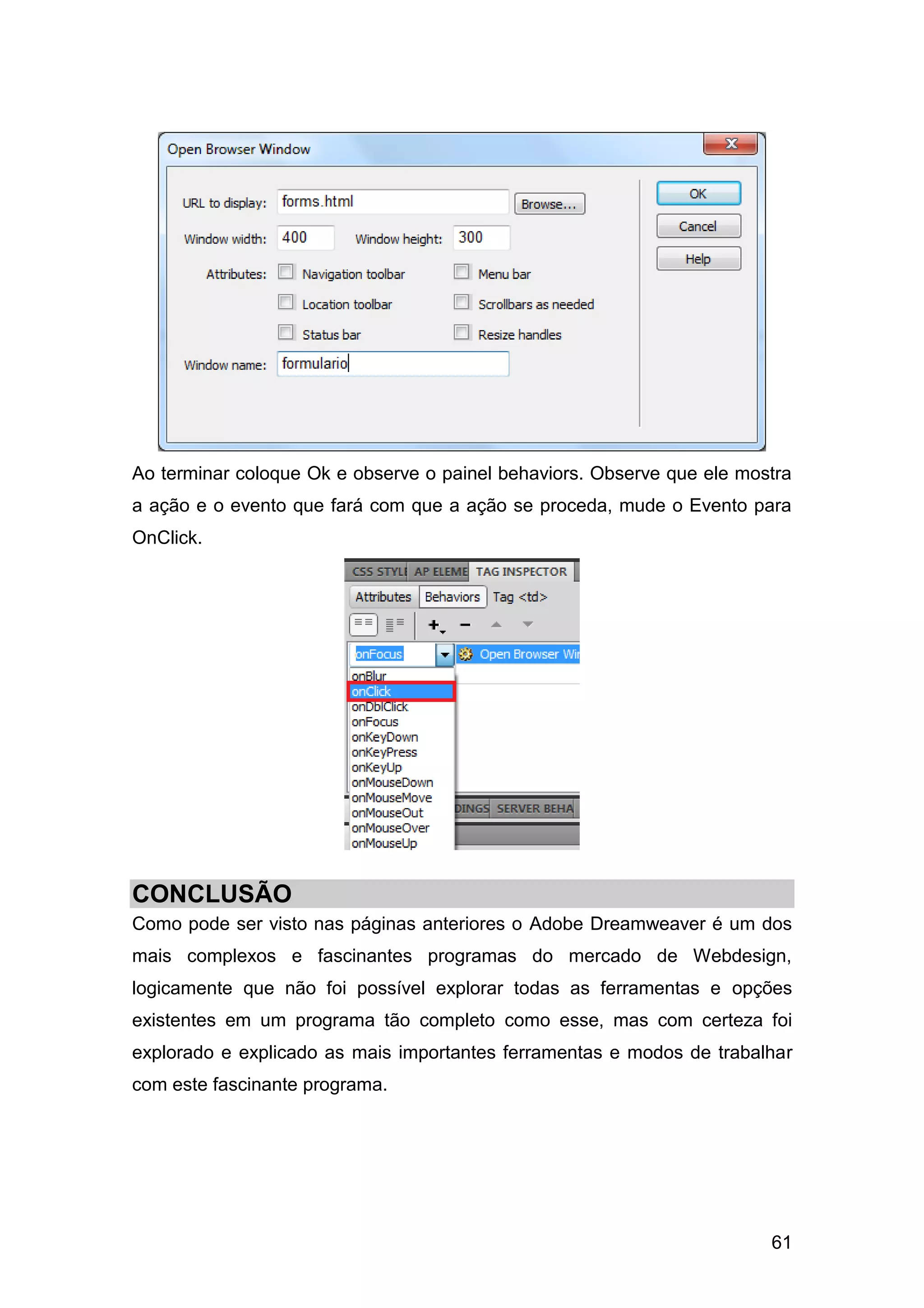 61
Ao terminar coloque Ok e observe o painel behaviors. Observe que ele mostra
a ação e o evento que fará com que a ação se proceda, mude o Evento para
OnClick.
CONCLUSÃO
Como pode ser visto nas páginas anteriores o Adobe Dreamweaver é um dos
mais complexos e fascinantes programas do mercado de Webdesign,
logicamente que não foi possível explorar todas as ferramentas e opções
existentes em um programa tão completo como esse, mas com certeza foi
explorado e explicado as mais importantes ferramentas e modos de trabalhar
com este fascinante programa.
 