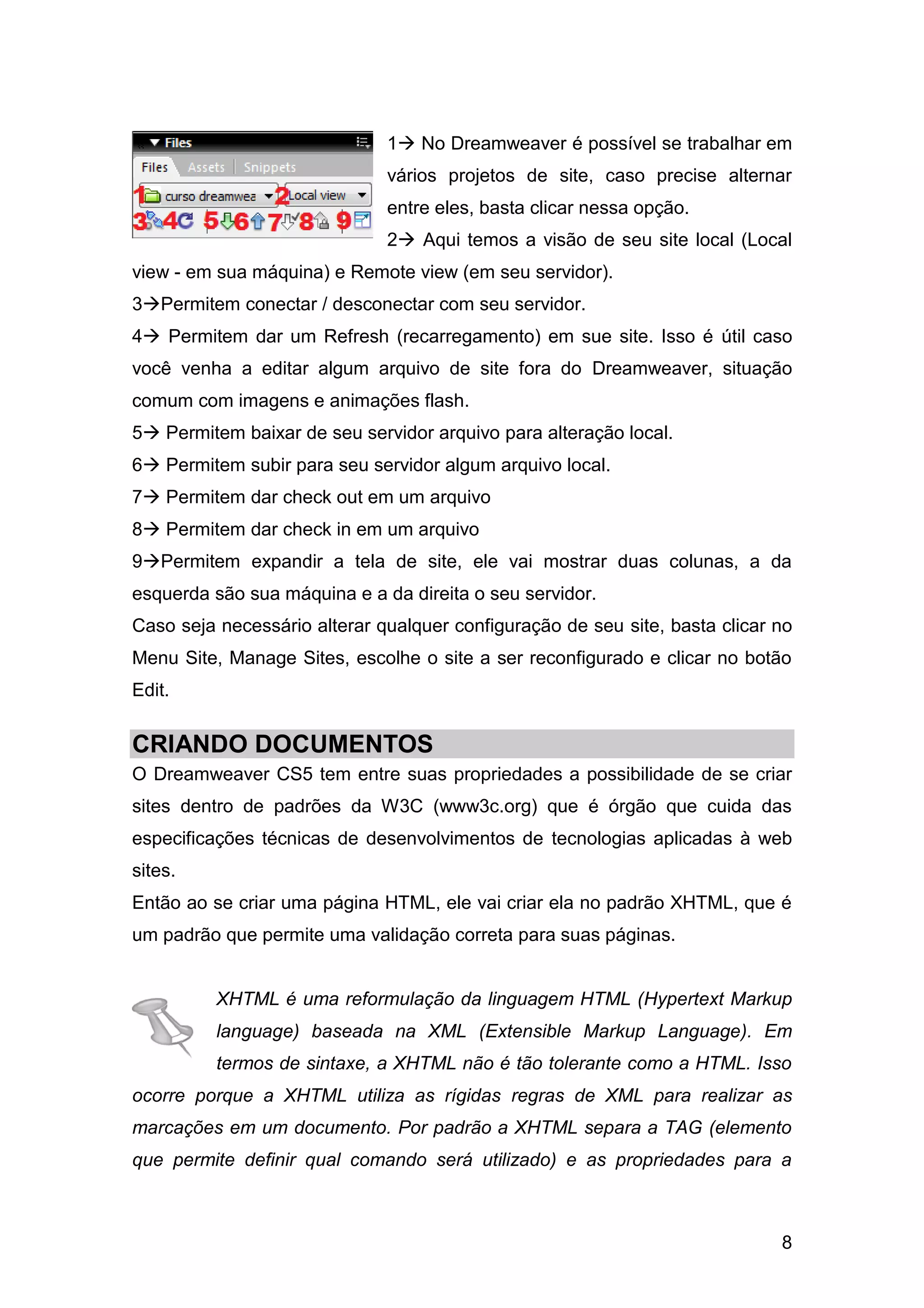 8
1 No Dreamweaver é possível se trabalhar em
vários projetos de site, caso precise alternar
entre eles, basta clicar nessa opção.
2 Aqui temos a visão de seu site local (Local
view - em sua máquina) e Remote view (em seu servidor).
3Permitem conectar / desconectar com seu servidor.
4 Permitem dar um Refresh (recarregamento) em sue site. Isso é útil caso
você venha a editar algum arquivo de site fora do Dreamweaver, situação
comum com imagens e animações flash.
5 Permitem baixar de seu servidor arquivo para alteração local.
6 Permitem subir para seu servidor algum arquivo local.
7 Permitem dar check out em um arquivo
8 Permitem dar check in em um arquivo
9Permitem expandir a tela de site, ele vai mostrar duas colunas, a da
esquerda são sua máquina e a da direita o seu servidor.
Caso seja necessário alterar qualquer configuração de seu site, basta clicar no
Menu Site, Manage Sites, escolhe o site a ser reconfigurado e clicar no botão
Edit.
CRIANDO DOCUMENTOS
O Dreamweaver CS5 tem entre suas propriedades a possibilidade de se criar
sites dentro de padrões da W3C (www3c.org) que é órgão que cuida das
especificações técnicas de desenvolvimentos de tecnologias aplicadas à web
sites.
Então ao se criar uma página HTML, ele vai criar ela no padrão XHTML, que é
um padrão que permite uma validação correta para suas páginas.
XHTML é uma reformulação da linguagem HTML (Hypertext Markup
language) baseada na XML (Extensible Markup Language). Em
termos de sintaxe, a XHTML não é tão tolerante como a HTML. Isso
ocorre porque a XHTML utiliza as rígidas regras de XML para realizar as
marcações em um documento. Por padrão a XHTML separa a TAG (elemento
que permite definir qual comando será utilizado) e as propriedades para a
 