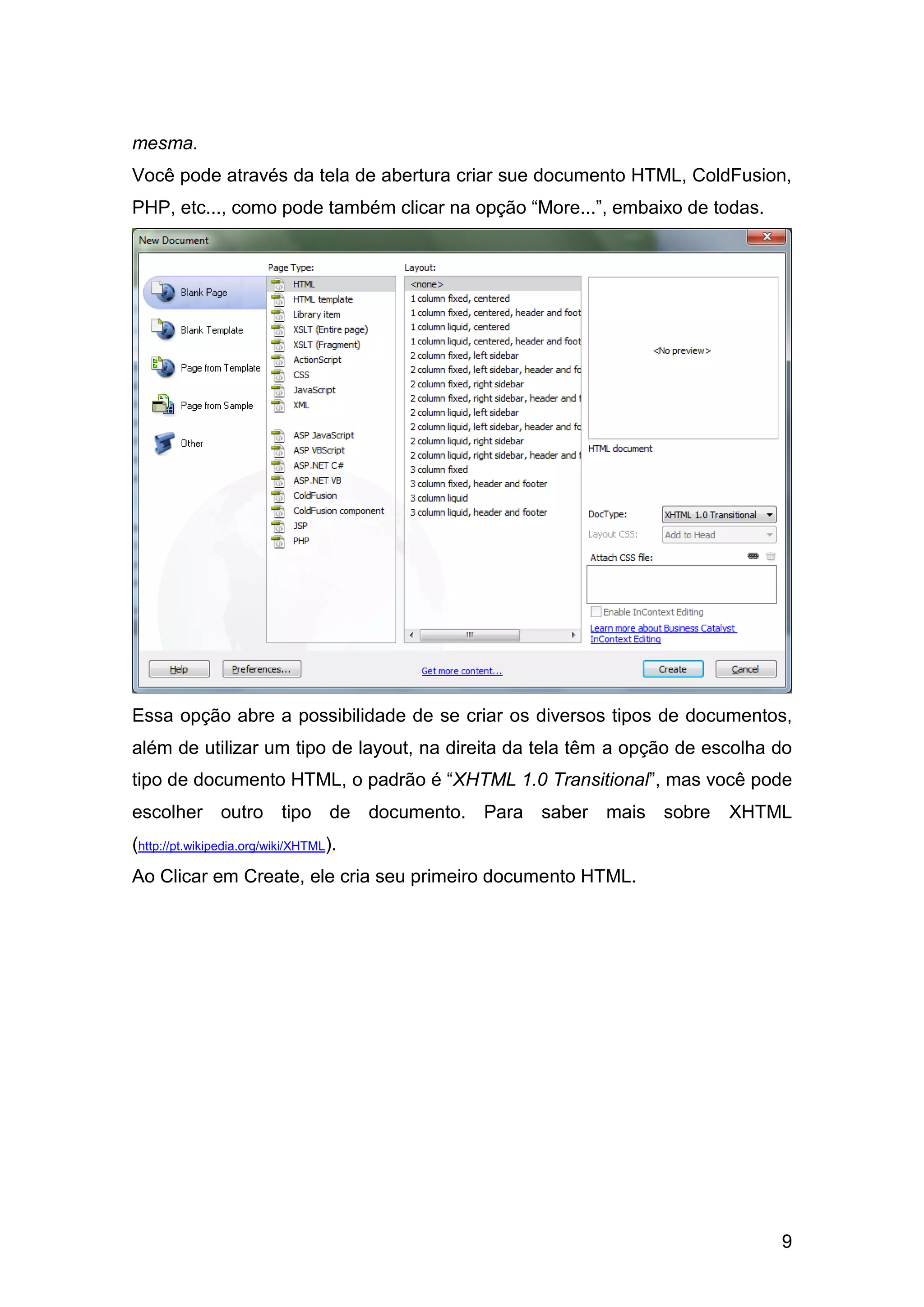 9
mesma.
Você pode através da tela de abertura criar sue documento HTML, ColdFusion,
PHP, etc..., como pode também clicar na opção “More...”, embaixo de todas.
Essa opção abre a possibilidade de se criar os diversos tipos de documentos,
além de utilizar um tipo de layout, na direita da tela têm a opção de escolha do
tipo de documento HTML, o padrão é “XHTML 1.0 Transitional”, mas você pode
escolher outro tipo de documento. Para saber mais sobre XHTML
(http://pt.wikipedia.org/wiki/XHTML).
Ao Clicar em Create, ele cria seu primeiro documento HTML.
 