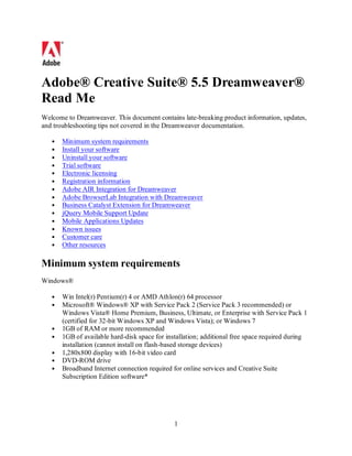 Adobe® Creative Suite® 5.5 Dreamweaver®
Read Me
Welcome to Dreamweaver. This document contains late-breaking product information, updates,
and troubleshooting tips not covered in the Dreamweaver documentation.

       Minimum system requirements
       Install your software
       Uninstall your software
       Trial software
       Electronic licensing
       Registration information
       Adobe AIR Integration for Dreamweaver
       Adobe BrowserLab Integration with Dreamweaver
       Business Catalyst Extension for Dreamweaver
       jQuery Mobile Support Update
       Mobile Applications Updates
       Known issues
       Customer care
       Other resources

Minimum system requirements
Windows®

       Win Intel(r) Pentium(r) 4 or AMD Athlon(r) 64 processor
       Microsoft® Windows® XP with Service Pack 2 (Service Pack 3 recommended) or
       Windows Vista® Home Premium, Business, Ultimate, or Enterprise with Service Pack 1
       (certified for 32-bit Windows XP and Windows Vista); or Windows 7
       1GB of RAM or more recommended
       1GB of available hard-disk space for installation; additional free space required during
       installation (cannot install on flash-based storage devices)
       1,280x800 display with 16-bit video card
       DVD-ROM drive
       Broadband Internet connection required for online services and Creative Suite
       Subscription Edition software*




                                               1
 