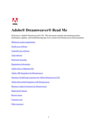 Adobe® Dreamweaver® Read Me
Welcome to Adobe® Dreamweaver® CS5. This document contains late-breaking product
information, updates, and troubleshooting tips not covered in the Dreamweaver documentation.

Minimum system requirements

Install your software

Uninstall your software

Trial software

Electronic licensing

Registration information

Adobe GoLive Migration Kit

Adobe AIR Integration for Dreamweaver

Omniture Test&Target extension for Adobe Dreamweaver CS5

Adobe Browserlab Integration with Dreamweaver

Business Catalyst Extension for Dreamweaver

Deprecated Features

Known issues

Customer care

Other resources




                                              1
 