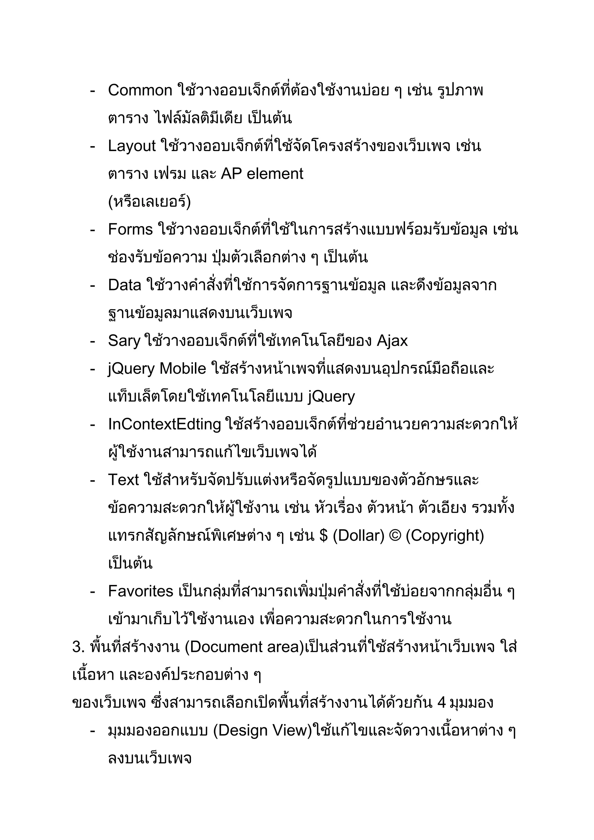 - Common ใช้วางออบเจ็กต์ที่ต้องใช้งานบ่อย ๆ เช่น รูปภาพ
ตาราง ไฟล์มัลติมีเดีย เป็นต้น
- Layout ใช้วางออบเจ็กต์ที่ใช้จัดโครงสร้างของเว็บเพจ เช่น
ตาราง เฟรม และ AP element
(หรือเลเยอร์)
- Forms ใช้วางออบเจ็กต์ที่ใช้ในการสร้างแบบฟร์อมรับข้อมูล เช่น
ช่องรับข้อความ ปุ่มตัวเลือกต่าง ๆ เป็นต้น
- Data ใช้วางคำาสั่งที่ใช้การจัดการฐานข้อมูล และดึงข้อมูลจาก
ฐานข้อมูลมาแสดงบนเว็บเพจ
- Sary ใช้วางออบเจ็กต์ที่ใช้เทคโนโลยีของ Ajax
- jQuery Mobile ใช้สร้างหน้าเพจที่แสดงบนอุปกรณ์มือถือและ
แท็บเล็ตโดยใช้เทคโนโลยีแบบ jQuery
- InContextEdting ใช้สร้างออบเจ็กต์ที่ช่วยอำานวยความสะดวกให้
ผู้ใช้งานสามารถแก้ไขเว็บเพจได้
- Text ใช้สำาหรับจัดปรับแต่งหรือจัดรูปแบบของตัวอักษรและ
ข้อความสะดวกให้ผู้ใช้งาน เช่น หัวเรื่อง ตัวหน้า ตัวเอียง รวมทั้ง
แทรกสัญลักษณ์พิเศษต่าง ๆ เช่น $ (Dollar) © (Copyright)
เป็นต้น
- Favorites เป็นกลุ่มที่สามารถเพิ่มปุ่มคำาสั่งที่ใช้บ่อยจากกลุ่มอื่น ๆ
เข้ามาเก็บไว้ใช้งานเอง เพื่อความสะดวกในการใช้งาน
3. พื้นที่สร้างงาน (Document area)เป็นส่วนที่ใช้สร้างหน้าเว็บเพจ ใส่
เนื้อหา และองค์ประกอบต่าง ๆ
ของเว็บเพจ ซึ่งสามารถเลือกเปิดพื้นที่สร้างงานได้ด้วยกัน 4 มุมมอง
- มุมมองออกแบบ (Design View)ใช้แก้ไขและจัดวางเนื้อหาต่าง ๆ
ลงบนเว็บเพจ
 