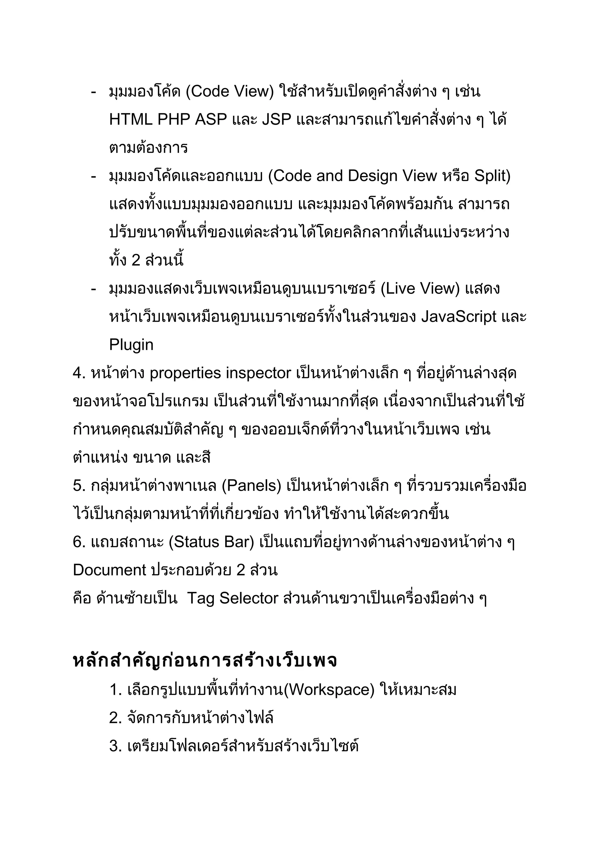 - มุมมองโค้ด (Code View) ใช้สำำหรับเปิดดูคำำสั่งต่ำง ๆ เช่น
HTML PHP ASP และ JSP และสำมำรถแก้ไขคำำสั่งต่ำง ๆ ได้
ตำมต้องกำร
- มุมมองโค้ดและออกแบบ (Code and Design View หรือ Split)
แสดงทั้งแบบมุมมองออกแบบ และมุมมองโค้ดพร้อมกัน สำมำรถ
ปรับขนำดพื้นที่ของแต่ละส่วนได้โดยคลิกลำกที่เส้นแบ่งระหว่ำง
ทั้ง 2 ส่วนนี้
- มุมมองแสดงเว็บเพจเหมือนดูบนเบรำเซอร์ (Live View) แสดง
หน้ำเว็บเพจเหมือนดูบนเบรำเซอร์ทั้งในส่วนของ JavaScript และ
Plugin
4. หน้ำต่ำง properties inspector เป็นหน้ำต่ำงเล็ก ๆ ที่อยู่ด้ำนล่ำงสุด
ของหน้ำจอโปรแกรม เป็นส่วนที่ใช้งำนมำกที่สุด เนื่องจำกเป็นส่วนที่ใช้
กำำหนดคุณสมบัติสำำคัญ ๆ ของออบเจ็กต์ที่วำงในหน้ำเว็บเพจ เช่น
ตำำแหน่ง ขนำด และสี
5. กลุ่มหน้ำต่ำงพำเนล (Panels) เป็นหน้ำต่ำงเล็ก ๆ ที่รวบรวมเครื่องมือ
ไว้เป็นกลุ่มตำมหน้ำที่ที่เกี่ยวข้อง ทำำให้ใช้งำนได้สะดวกขึ้น
6. แถบสถำนะ (Status Bar) เป็นแถบที่อยู่ทำงด้ำนล่ำงของหน้ำต่ำง ๆ
Document ประกอบด้วย 2 ส่วน
คือ ด้ำนซ้ำยเป็น Tag Selector ส่วนด้ำนขวำเป็นเครื่องมือต่ำง ๆ
หลักสำำคัญก่อนกำรสร้ำงเว็บเพจ
1. เลือกรูปแบบพื้นที่ทำำงำน(Workspace) ให้เหมำะสม
2. จัดกำรกับหน้ำต่ำงไฟล์
3. เตรียมโฟลเดอร์สำำหรับสร้ำงเว็บไซต์
 