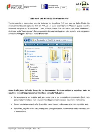 Agrupamento de
                                                     Escolas da Batalha   160301




                                 Definir um site dinâmico no Dreamweaver

Vamos aprender a desenvolver um site dinâmico em tecnologia PHP com base de dados MySql. No
desenvolvimento desta aplicação Web em PHP, vai ser usado o servidor web “Apache” que se encontra
disponível na aplicação “WampServer”. Como exemplo, vamos criar uma pasta com nome ”biblioteca”,
dentro da pasta “wampwww”. Por uma questão de organização vamos criar também uma outra pasta
com nome “imagens” dentro da pasta “biblioteca”.




Antes de efectuar a definição de um site no Dreamweaver, devemos verificar se possuímos todos os
requisitos necessários para desenvolvimento da aplicação Web, como:

     Se tem acesso a um servidor web, este pode estar a ser executado no computador local, num
      computador remoto ou num servidor mantido por uma empresa de alojamento na Internet;

     Se tem instalada uma aplicação de servidor e se a mesma está em execução com o servidor web;

     Por último, se já foi criada uma pasta para a aplicação Web no sistema onde está a ser executado
      o servidor web.




Programação e Sistemas de Informação – 3ºano – M18                                                 2
 