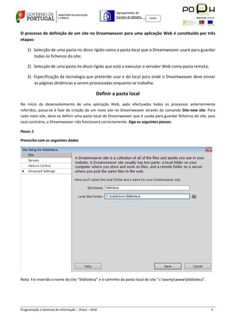 Agrupamento de
                                                          Escolas da Batalha   160301




O processo de definição de um site no Dreamweaver para uma aplicação Web é constituído por três
etapas:

    1) Selecção de uma pasta no disco rígido como a pasta local que o Dreamweaver usará para guardar
       todos os ficheiros do site;

    2) Selecção de uma pasta no disco rígido que está a executar o servidor Web como pasta remota;

    3) Especificação da tecnologia que pretende usar e do local para onde o Dreamweaver deve enviar
       as páginas dinâmicas a serem processadas enquanto se trabalha.

                                                 Definir a pasta local
No início do desenvolvimento de uma aplicação Web, após efectuados todos os processos anteriormente
referidos, passa-se à fase de criação de um novo site no Dreamweaver através do comando Site-new site. Para
cada novo site, deve-se definir uma pasta local do Dreamweaver que é usada para guardar ficheiros do site, pois
caso contrário, o Dreamweaver não funcionará correctamente. Siga os seguintes passos:

Passo 1:

Preencha com os seguintes dados




Nota: Foi inserido o nome do site “biblioteca” e o caminho da pasta local do site “c:wampwwwbiblioteca”.




Programação e Sistemas de Informação – 3ºano – M18                                                            3
 