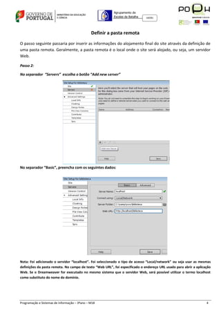 Agrupamento de
                                                         Escolas da Batalha   160301




                                               Definir a pasta remota

O passo seguinte passaria por inserir as informações do alojamento final do site através da definição de
uma pasta remota. Geralmente, a pasta remota é o local onde o site será alojado, ou seja, um servidor
Web.

Passo 2:

No separador “Servers” escolha o botão “Add new server”




No separador “Basic”, preencha com os seguintes dados:




Nota: Foi adicionado o servidor “localhost”. Foi seleccionado o tipo de acesso “Local/network” ou seja usar as mesmas
definições da pasta remota. No campo de texto “Web URL”, foi especificado o endereço URL usado para abrir a aplicação
Web. Se o Dreamweaver for executado no mesmo sistema que o servidor Web, será possível utilizar o termo localhost
como substituto do nome do domínio.




Programação e Sistemas de Informação – 3ºano – M18                                                                4
 