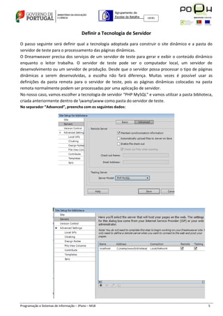 Agrupamento de
                                                       Escolas da Batalha   160301




                                        Definir a Tecnologia de Servidor

O passo seguinte será definir qual a tecnologia adoptada para construir o site dinâmico e a pasta do
servidor de teste para o processamento das páginas dinâmicas.
O Dreamweaver precisa dos serviços de um servidor de teste para gerar e exibir o conteúdo dinâmico
enquanto o leitor trabalha. O servidor de teste pode ser o computador local, um servidor de
desenvolvimento ou um servidor de produção. Desde que o servidor possa processar o tipo de páginas
dinâmicas a serem desenvolvidas, a escolha não fará diferença. Muitas vezes é possível usar as
definições da pasta remota para o servidor de teste, pois as páginas dinâmicas colocadas na pasta
remota normalmente podem ser processadas por uma aplicação de servidor.
No nosso caso, vamos escolher a tecnologia de servidor “PHP MySQL” e vamos utilizar a pasta biblioteca,
criada anteriormente dentro de wampwww como pasta do servidor de teste.
No separador “Advanced”, preencha com os seguintes dados:




Programação e Sistemas de Informação – 3ºano – M18                                                  5
 