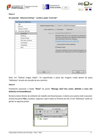 Agrupamento de
                                                      Escolas da Batalha   160301




Passo 3:

No separador “Advanced Settings ” escolha a opção “Local Info”




Nota: Em “Default images folder”, foi especificada a pasta das imagens criada dentro da pasta
“biblioteca“ através da inserção do seu caminho.

Passo 4:

Finalmente pressione o botão “Done” da janela “Manage sites”.Fica assim, definido o novo site
dinâmico no DreamWeaver.

Na barra lateral direita do ambiente de trabalho do Dreamweaver, é aberta uma janela onde é possível,
através do painel Files, visualizar, organizar e gerir todos os ficheiros do site. O site “biblioteca” pode ser
gerido na seguinte janela:




Programação e Sistemas de Informação – 3ºano – M18                                                          6
 