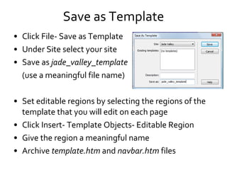Save as Template Click File- Save as Template Under Site select your site Save as  jade_valley_template (use a meaningful file name) Set editable regions by selecting the regions of the template that you will edit on each page Click Insert- Template Objects- Editable Region Give the region a meaningful name Archive  template.htm  and  navbar.htm  files 