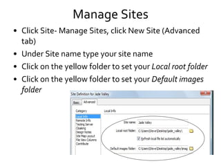 Manage Sites Click Site- Manage Sites, click New Site (Advanced tab) Under Site name type your site name Click on the yellow folder to set your  Local root folder Click on the yellow folder to set your  Default images folder 