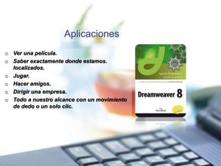 Aplicaciones
o Ver una película.
o Saber exactamente donde estamos.
localizados.
o Jugar.
o Hacer amigos.
o Dirigir una empresa.
o Todo a nuestro alcance con un movimiento
de dedo o un solo clic.
 