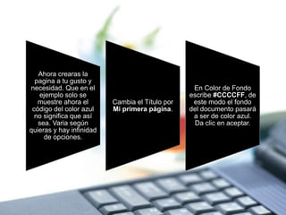 Ahora crearas la
pagina a tu gusto y
necesidad. Que en el
ejemplo solo se
muestre ahora el
código del color azul
no significa que así
sea. Varia según
quieras y hay infinidad
de opciones.
Cambia el Título por
Mi primera página.
En Color de Fondo
escribe #CCCCFF, de
este modo el fondo
del documento pasará
a ser de color azul.
Da clic en aceptar.
 