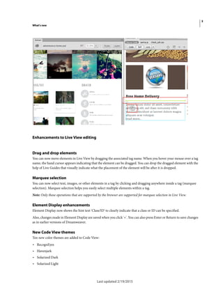 3
What's new
Last updated 2/19/2015
Enhancements to Live View editing
Drag and drop elements
You can now move elements in Live View by dragging the associated tag name. When you hover your mouse over a tag
name, the hand cursor appears indicating that the element can be dragged. You can drop the dragged element with the
help of Live Guides that visually indicate what the placement of the element will be after it is dropped.
Marquee selection
You can now select text, images, or other elements in a tag by clicking and dragging anywhere inside a tag (marquee
selection). Marquee selection helps you easily select multiple elements within a tag.
Note: Only those operations that are supported by the browser are supported for marquee selection in Live View.
Element Display enhancements
Element Display now shows the hint text 'Class/ID' to clearly indicate that a class or ID can be specified.
Also, changes made in Element Display are saved when you click '+'. You can also press Enter or Return to save changes
as in earlier versions of Dreamweaver.
New Code View themes
Ten new color themes are added to Code View:
• RecognEyes
• Havenjark
• Solarized Dark
• Solarized Light
 