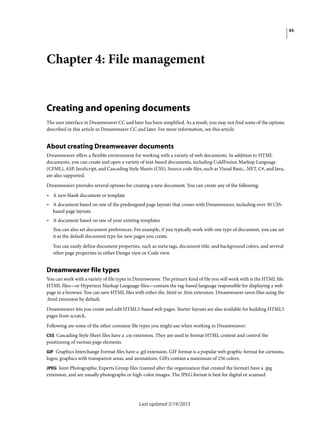93
Last updated 2/19/2015
Chapter 4: File management
Creating and opening documents
The user interface in Dreamweaver CC and later has been simplified. As a result, you may not find some of the options
described in this article in Dreamweaver CC and later. For more information, see this article.
About creating Dreamweaver documents
Dreamweaver offers a flexible environment for working with a variety of web documents. In addition to HTML
documents, you can create and open a variety of text-based documents, including ColdFusion Markup Language
(CFML), ASP, JavaScript, and Cascading Style Sheets (CSS). Source code files, such as Visual Basic, .NET, C#, and Java,
are also supported.
Dreamweaver provides several options for creating a new document. You can create any of the following:
• A new blank document or template
• A document based on one of the predesigned page layouts that comes with Dreamweaver, including over 30 CSS-
based page layouts
• A document based on one of your existing templates
You can also set document preferences. For example, if you typically work with one type of document, you can set
it as the default document type for new pages you create.
You can easily define document properties, such as meta tags, document title, and background colors, and several
other page properties in either Design view or Code view.
Dreamweaver file types
You can work with a variety of file types in Dreamweaver. The primary kind of file you will work with is the HTML file.
HTML files—or Hypertext Markup Language files—contain the tag-based language responsible for displaying a web
page in a browser. You can save HTML files with either the .html or .htm extension. Dreamweaver saves files using the
.html extension by default.
Dreamweaver lets you create and edit HTML5-based web pages. Starter layouts are also available for building HTML5
pages from scratch.
Following are some of the other common file types you might use when working in Dreamweaver:
CSS Cascading Style Sheet files have a .css extension. They are used to format HTML content and control the
positioning of various page elements.
GIF Graphics Interchange Format files have a .gif extension. GIF format is a popular web graphic format for cartoons,
logos, graphics with transparent areas, and animations. GIFs contain a maximum of 256 colors.
JPEG Joint Photographic Experts Group files (named after the organization that created the format) have a .jpg
extension, and are usually photographs or high-color images. The JPEG format is best for digital or scanned
 