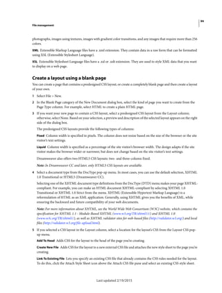 94
File management
Last updated 2/19/2015
photographs, images using textures, images with gradient color transitions, and any images that require more than 256
colors.
XML Extensible Markup Language files have a .xml extension. They contain data in a raw form that can be formatted
using XSL (Extensible Stylesheet Language).
XSL Extensible Stylesheet Language files have a .xsl or .xslt extension. They are used to style XML data that you want
to display on a web page.
Create a layout using a blank page
You can create a page that contains a predesigned CSS layout, or create a completely blank page and then create a layout
of your own.
1 Select File > New.
2 In the Blank Page category of the New Document dialog box, select the kind of page you want to create from the
Page Type column. For example, select HTML to create a plain HTML page.
3 If you want your new page to contain a CSS layout, select a predesigned CSS layout from the Layout column;
otherwise, select None. Based on your selection, a preview and description of the selected layout appears on the right
side of the dialog box.
The predesigned CSS layouts provide the following types of columns:
Fixed Column width is specified in pixels. The column does not resize based on the size of the browser or the site
visitor’s text settings.
Liquid Column width is specified as a percentage of the site visitor’s browser width. The design adapts if the site
visitor makes the browser wider or narrower, but does not change based on the site visitor’s text settings.
Dreamweaver also offers two HTML5 CSS layouts: two- and three-column fixed.
Note: In Dreamweaver CC and later, only HTML5 CSS layouts are available.
4 Select a document type from the DocType pop-up menu. In most cases, you can use the default selection, XHTML
1.0 Transitional or HTML5 (Dreamweaver CC).
Selecting one of the XHTML document type definitions from the DocType (DTD) menu makes your page XHTML-
compliant. For example, you can make an HTML document XHTML-compliant by selecting XHTML 1.0
Transitional or XHTML 1.0 Strict from the menu. XHTML (Extensible Hypertext Markup Language) is a
reformulation of HTML as an XML application. Generally, using XHTML gives you the benefits of XML, while
ensuring the backward and future compatibility of your web documents.
Note: For more information about XHTML, see the World Wide Web Consortium (W3C) website, which contains the
specification for XHTML 1.1 - Module-Based XHTML (www.w3.org/TR/xhtml11/) and XHTML 1.0
(www.w3c.org/TR/xhtml1/), as well as XHTML validator sites for web-based files (http://validator.w3.org/) and local
files (http://validator.w3.org/file-upload.html).
5 If you selected a CSS layout in the Layout column, select a location for the layout’s CSS from the Layout CSS pop-
up menu.
Add To Head Adds CSS for the layout to the head of the page you’re creating.
Create New File Adds CSS for the layout to a new external CSS file and attaches the new style sheet to the page you’re
creating.
Link To Existing File Lets you specify an existing CSS file that already contains the CSS rules needed for the layout.
To do this, click the Attach Style Sheet icon above the Attach CSS file pane and select an existing CSS style sheet.
 
