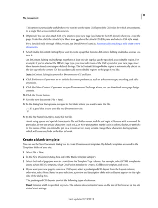 95
File management
Last updated 2/19/2015
This option is particularly useful when you want to use the same CSS layout (the CSS rules for which are contained
in a single file) across multiple documents.
6 (Optional) You can also attach CSS style sheets to your new page (unrelated to the CSS layout) when you create the
page. To do this, click the Attach Style Sheet icon above the Attach CSS File pane and select a CSS style sheet.
For a detailed walk-through of this process, see David Powers’s article, Automatically attaching a style sheet to new
documents.
7 Select Enable InContext Editing if you want to create a page that becomes InContext Editing-enabled as soon as you
save it.
An InContext Editing-enabled page must have at least one div tag that can be specified as an editable region. For
example, if you’ve selected the HTML page type, you must select one of the CSS layouts for your new page, since
these layouts already contain pre-defined div tags. The InContext Editing editable region is automatically placed on
the div tag with the content ID. You can later add more editable regions to the page if you like.
Note: InContext Editing is removed in Dreamweaver CC and later.
8 Click Preferences if you want to set default document preferences, such as a document type, encoding, and a file
extension.
9 Click Get More Content if you want to open Dreamweaver Exchange where you can download more page design
content.
10 Click the Create button.
11 Save the new document (File > Save).
12 In the dialog box that appears, navigate to the folder where you want to save the file.
It’s a good idea to save your file in a Dreamweaver site.
13 In the File Name box, type a name for the file.
Avoid using spaces and special characters in file and folder names, and do not begin a filename with a numeral. In
particular, do not use special characters (such as é, ç, or ¥) or punctuation marks (such as colons, slashes, or periods)
in the names of files you intend to put on a remote server; many servers change these characters during upload,
which will cause any links to the files to break.
Create a blank template
You can use the New Document dialog box to create Dreamweaver templates. By default, templates are saved in the
Templates folder of your site.
1 Select File > New.
2 In the New Document dialog box, select the Blank Template category.
3 Select the kind of page you want to create from the Template Type column. For example, select HTML template to
create a plain HTML template, select ColdFusion template to create a ColdFusion template, and so on.
4 If you want your new page to contain a CSS layout, select a predesigned CSS layout from the Layout column;
otherwise, select None. Based on your selection, a preview and description of the selected layout appears on the right
side of the dialog box.
The predesigned CSS layouts provide the following types of columns:
Fixed Column width is specified in pixels. The column does not resize based on the size of the browser or the site
visitor’s text settings.
 