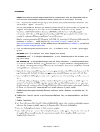 96
File management
Last updated 2/19/2015
Liquid Column width is specified as a percentage of the site visitor’s browser width. The design adapts if the site
visitor makes the browser wider or narrower, but does not change based on the site visitor’s text settings.
5 Select a document type from the DocType pop-up menu. In most cases, you will want to leave this selected to the
default selection, XHTML 1.0 Transitional.
Selecting one of the XHTML document type definitions from the DocType (DTD) menu makes your page XHTML-
compliant. For example, you can make an HTML document XHTML-compliant by selecting XHTML 1.0
Transitional or XHTML 1.0 Strict from the menu. XHTML (Extensible Hypertext Markup Language) is a
reformulation of HTML as an XML application. Generally, using XHTML gives you the benefits of XML, while
ensuring the backward and future compatibility of your web documents.
Note: For more information about XHTML, see the World Wide Web Consortium (W3C) website, which contains the
specification for XHTML 1.1 - Module-Based XHTML (www.w3.org/TR/xhtml11/) and XHTML 1.0
(www.w3c.org/TR/xhtml1/), as well as XHTML validator sites for web-based files (http://validator.w3.org/) and local
files (http://validator.w3.org/file-upload.html).
6 If you selected a CSS layout in the Layout column, select a location for the layout’s CSS from the Layout CSS pop-
up menu.
Add to Head Adds CSS for the layout to the head of the page you’re creating.
Create New File Adds CSS for the layout to a new external CSS styles sheet and attaches the new style sheet to the
page you’re creating.
Link To Existing File Lets you specify an existing CSS file that already contains the CSS rules needed for the layout.
To do this, click the Attach Style Sheet icon above the Attach CSS file pane and select an existing CSS style sheet.
This option is particularly useful when you want to use the same CSS layout (the CSS rules for which are contained
in a single file) across multiple documents.
7 (Optional) You can also attach CSS style sheets to your new page (unrelated to the CSS layout) when you create the
page. To do this, click the Attach Style Sheet icon above the Attach CSS file pane and select a CSS style sheet.
8 Select Enable InContext Editing if you want to create a page that becomes InContext Editing-enabled as soon as you
save it.
An InContext Editing-enabled page must have at least one div tag that can be specified as an editable region. For
example, if you’ve selected the HTML page type, you must select one of the CSS layouts for your new page, since
these layouts already contain pre-defined div tags. The InContext Editing editable region is automatically placed on
the div tag with the content ID. You can later add more editable regions to the page if you like.
9 Click Preferences if you want to set default document preferences, such as a document type, encoding, and a file
extension.
10 Click Get More Content if you want to open Dreamweaver Exchange where you can download more page design
content.
11 Click the Create button.
12 Save the new document (File > Save). If you haven’t added editable regions to the template yet, a dialog box appears
telling you that there are no editable regions in the document. Click OK to close the dialog box.
13 In the Save As dialog box, select a site in which to save the template.
14 In the File Name box, type a name for the new template. You do not need to append a file extension to the name of
the template. When you click Save, the .dwt extension is appended to the new template, which is saved in the
Templates folder of your site.
 