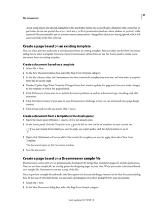 97
File management
Last updated 2/19/2015
Avoid using spaces and special characters in file and folder names and do not begin a filename with a numeral. In
particular, do not use special characters (such as é, ç, or ¥) or punctuation (such as colons, slashes, or periods) in the
names of files you intend to put on a remote server; many servers change these characters during upload, which will
cause any links to the files to break.
Create a page based on an existing template
You can select, preview, and create a new document from an existing template. You can either use the New Document
dialog box to select a template from any of your Dreamweaver-defined sites or use the Assets panel to create a new
document from an existing template.
Create a document based on a template
1 Select File > New.
2 In the New Document dialog box, select the Page From Template category.
3 In the Site column, select the Dreamweaver site that contains the template you want use, and then select a template
from the list on the right.
4 Deselect Update Page When Template Changes if you don’t want to update this page each time you make changes
to the template on which this page is based.
5 Click Preferences if you want to set default document preferences, such as a document type, encoding, and a file
extension.
6 Click Get More Content if you want to open Dreamweaver Exchange where you can download more page design
content.
7 Click Create and save the document (File > Save).
Create a document from a template in the Assets panel
1 Open the Assets panel (Window > Assets), if it is not already open.
2 In the Assets panel, click the Templates icon on the left to view the list of templates in your current site.
If you just created the template you want to apply, you might need to click the Refresh button to see it.
3 Right-click (Windows) or Control-click (Macintosh) the template you want to apply, then select New From
Template.
The document opens in the Document window.
4 Save the document.
Create a page based on a Dreamweaver sample file
Dreamweaver comes with several professionally developed CSS design files and starter pages for mobile applications.
You can use these sample files as starting points for designing pages in your sites. When you create a document based
on a sample file, Dreamweaver creates a copy of the file.
You can preview a sample file and read a brief description of a document’s design elements in the New Document dialog
box. In the case of CSS style sheets, you can copy a predesigned style sheet and apply it to your documents.
1 Select File > New.
2 In the New Document dialog box, select the Page From Sample category.
 