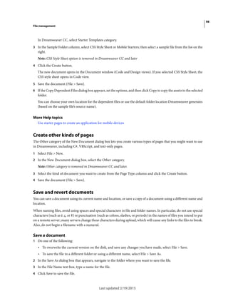 98
File management
Last updated 2/19/2015
In Dreamweaver CC, select Starter Templates category.
3 In the Sample Folder column, select CSS Style Sheet or Mobile Starters; then select a sample file from the list on the
right.
Note: CSS Style Sheet option is removed in Dreamweaver CC and later
4 Click the Create button.
The new document opens in the Document window (Code and Design views). If you selected CSS Style Sheet, the
CSS style sheet opens in Code view.
5 Save the document (File > Save).
6 If the Copy Dependent Files dialog box appears, set the options, and then click Copy to copy the assets to the selected
folder.
You can choose your own location for the dependent files or use the default folder location Dreamweaver generates
(based on the sample file’s source name).
More Help topics
Use starter pages to create an application for mobile devices
Create other kinds of pages
The Other category of the New Document dialog box lets you create various types of pages that you might want to use
in Dreamweaver, including C#, VBScript, and text-only pages.
1 Select File > New.
2 In the New Document dialog box, select the Other category.
Note: Other category is removed in Dreamweaver CC and later.
3 Select the kind of document you want to create from the Page Type column and click the Create button.
4 Save the document (File > Save).
Save and revert documents
You can save a document using its current name and location, or save a copy of a document using a different name and
location.
When naming files, avoid using spaces and special characters in file and folder names. In particular, do not use special
characters (such as é, ç, or ¥) or punctuation (such as colons, slashes, or periods) in the names of files you intend to put
on a remote server; many servers change these characters during upload, which will cause any links to the files to break.
Also, do not begin a filename with a numeral.
Save a document
1 Do one of the following:
• To overwrite the current version on the disk, and save any changes you have made, select File > Save.
• To save the file in a different folder or using a different name, select File > Save As.
2 In the Save As dialog box that appears, navigate to the folder where you want to save the file.
3 In the File Name text box, type a name for the file.
4 Click Save to save the file.
 