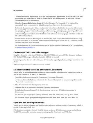 100
File management
Last updated 2/19/2015
There are four Unicode Normalization Forms. The most important is Normalization Form C because it's the most
common one used in the Character Model for the World Wide Web. Adobe provides the other three Unicode
Normalization Forms for completeness.
Show New Document Dialog Box on Control+N Deselect this option (“on Command+N” for Macintosh) to
automatically create a document of the default document type when you use the key command.
In Unicode, there are characters that are visually similar but can be stored within the document in different ways.
For example, “ë” (e-umlaut) can be represented as a single character, “e-umlaut,” or as two characters, “regular Latin
e” + “combining umlaut.” A Unicode combining character is one that gets used with the previous character, so the
umlaut would appear above the “Latin e.” Both forms result in the same visual typography, but what is saved in the
file is different for each form.
Normalization is the process of making sure all characters that can be saved in different forms are all saved using
the same form. That is, all “ë” characters in a document are saved as single “e-umlaut” or as “e” + “combining umlaut,”
and not as both forms in one document.
For more information on Unicode Normalization and the specific forms that can be used, see the Unicode website
at www.unicode.org/reports/tr15.
Converting HTML5 to an older doctype
Using File > Convert to switch from HTML5 to an older DOCTYPE doesn’t remove HTML5 elements or attributes.
Only the DOCTYPE changes, and trailing slashes (for XHTML) are inserted.
Semantic tags, such as <header> and <article>, and attributes such as required, placeholder, and type="number" are not
affected.
Note: Convert option is removed in Dreamweaver CC and later.
Set the default file extension of new HTML documents
You can define the default file extension of HTML documents created in Dreamweaver. For example, you can use an
.htm or .html extension for all new HTML documents.
1 Select Edit > Preferences (Windows) or Dreamweaver > Preferences (Macintosh).
You can also click the Preferences button in the New Document dialog box to set new document preferences when
you create a new document.
2 Click New Document from the category list on the left.
3 Make sure that HTML is selected in the Default Document pop-up menu.
4 In the Default Extension box, specify the file extension you want for new HTML documents created in
Dreamweaver.
For Windows, you can specify the following extensions: .html, .htm, .shtml, .shtm, .stm, .tpl, .lasso, .xhtml.
For Macintosh, you can specify the following extensions: .html, .htm, .shtml, .shtm, .tpl, .lasso, .xhtml, .ssi.
Open and edit existing documents
You can open an existing web page or text-based document, whether or not it was created in Dreamweaver, and edit it
in either Design view or Code view.
If the document you open is a Microsoft Word file that was saved as an HTML document, you can use the Cleanup
Word HTML command to remove the extraneous markup tags that Word inserts into HTML files.
 