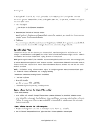 101
File management
Last updated 2/19/2015
To clean up HTML or XHTML that was not generated by Microsoft Word, use the Cleanup HTML command.
You can also open non-HTML text files, such as JavaScript files, XML files, CSS style sheets, or text files saved by word
processors or text editors.
1 Select File > Open.
You can also use the Files panel to open files.
2 Navigate to and select the file you want to open.
Note: If you haven’t already done so, it’s a good idea to organize files you plan to open and edit in a Dreamweaver site,
instead of opening them from another location.
3 Click Open.
The document opens in the Document window. JavaScript, text, and CSS Style Sheets open in Code view by default.
You can update the document while working in Dreamweaver, and save the changes in the file.
Open Related Files
Dreamweaver lets you view files related to your main document, without losing the main document’s focus. For
example, if you have CSS and JavaScript files attached to a main document, Dreamweaver lets you view and edit these
related files in the Document window while keeping the main document visible.
Note: Dynamically Related Files (such as PHP files in Content Management Systems) are covered in the next Help section.
By default, Dreamweaver displays the names of all files related to a main document in a Related Files toolbar below the
main document’s title. The order of the buttons in the toolbar follows the order of related files links that exist within
the main document.
Note: If a related file is missing, Dreamweaver still displays the corresponding button in the Related Files toolbar. If you
click the button, however, Dreamweaver does not display anything.
Dreamweaver supports the following kinds of related files:
• Client-side script files
• Server Side Includes
• Spry data set sources (XML and HTML)
• External CSS style sheets (including nested style sheets)
Open a related file from the Related Files toolbar
Do one of the following:
• In the Related Files toolbar at the top of the document, click the filename of the related file you want to open.
• In the Related Files toolbar, right-click the filename of the related file you want to open and select Open as Separate
File from the context menu. When you open a related file by this method, the main document does not remain
simultaneously visible.
Open a related file from the Code navigator
1 Place the insertion point on a line or in an area that you know is affected by a related file.
2 Wait for the Code Navigator indicator to appear, and then click it to open the Code Navigator.
 