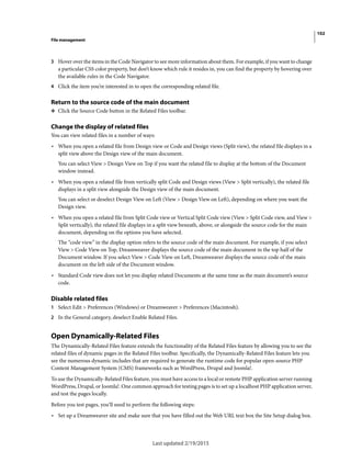 102
File management
Last updated 2/19/2015
3 Hover over the items in the Code Navigator to see more information about them. For example, if you want to change
a particular CSS color property, but don’t know which rule it resides in, you can find the property by hovering over
the available rules in the Code Navigator.
4 Click the item you’re interested in to open the corresponding related file.
Return to the source code of the main document
❖ Click the Source Code button in the Related Files toolbar.
Change the display of related files
You can view related files in a number of ways:
• When you open a related file from Design view or Code and Design views (Split view), the related file displays in a
split view above the Design view of the main document.
You can select View > Design View on Top if you want the related file to display at the bottom of the Document
window instead.
• When you open a related file from vertically split Code and Design views (View > Split vertically), the related file
displays in a split view alongside the Design view of the main document.
You can select or deselect Design View on Left (View > Design View on Left), depending on where you want the
Design view.
• When you open a related file from Split Code view or Vertical Split Code view (View > Split Code view, and View >
Split vertically), the related file displays in a split view beneath, above, or alongside the source code for the main
document, depending on the options you have selected.
The “code view” in the display option refers to the source code of the main document. For example, if you select
View > Code View on Top, Dreamweaver displays the source code of the main document in the top half of the
Document window. If you select View > Code View on Left, Dreamweaver displays the source code of the main
document on the left side of the Document window.
• Standard Code view does not let you display related Documents at the same time as the main document’s source
code.
Disable related files
1 Select Edit > Preferences (Windows) or Dreamweaver > Preferences (Macintosh).
2 In the General category, deselect Enable Related Files.
Open Dynamically-Related Files
The Dynamically-Related Files feature extends the functionality of the Related Files feature by allowing you to see the
related files of dynamic pages in the Related Files toolbar. Specifically, the Dynamically-Related Files feature lets you
see the numerous dynamic includes that are required to generate the runtime code for popular open-source PHP
Content Management System (CMS) frameworks such as WordPress, Drupal and Joomla!.
To use the Dynamically-Related Files feature, you must have access to a local or remote PHP application server running
WordPress, Drupal, or Joomla!. One common approach for testing pages is to set up a localhost PHP application server,
and test the pages locally.
Before you test pages, you’ll need to perform the following steps:
• Set up a Dreamweaver site and make sure that you have filled out the Web URL text box the Site Setup dialog box.
 