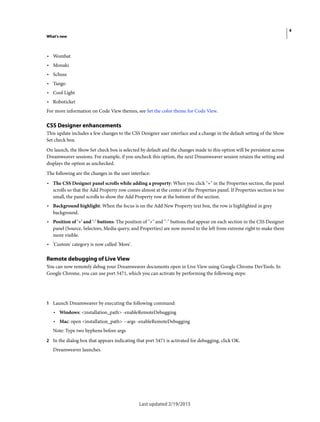 4
What's new
Last updated 2/19/2015
• Wombat
• Monaki
• Schuss
• Tango
• Cool Light
• Roboticket
For more information on Code View themes, see Set the color theme for Code View.
CSS Designer enhancements
This update includes a few changes to the CSS Designer user interface and a change in the default setting of the Show
Set check box.
On launch, the Show Set check box is selected by default and the changes made to this option will be persistent across
Dreamweaver sessions. For example, if you uncheck this option, the next Dreamweaver session retains the setting and
displays the option as unchecked.
The following are the changes in the user interface:
• The CSS Designer panel scrolls while adding a property: When you click "+" in the Properties section, the panel
scrolls so that the Add Property row comes almost at the center of the Properties panel. If Properties section is too
small, the panel scrolls to show the Add Property row at the bottom of the section.
• Background highlight: When the focus is on the Add New Property text box, the row is highlighted in grey
background.
• Position of '+' and '-' buttons: The position of "+" and "-" buttons that appear on each section in the CSS Designer
panel (Source, Selectors, Media query, and Properties) are now moved to the left from extreme right to make them
more visible.
• 'Custom' category is now called 'More'.
Remote debugging of Live View
You can now remotely debug your Dreamweaver documents open in Live View using Google Chrome DevTools. In
Google Chrome, you can use port 5471, which you can activate by performing the following steps:
1 Launch Dreamweaver by executing the following command:
• Windows: <installation_path> -enableRemoteDebugging
• Mac: open <installation_path> --args -enableRemoteDebugging
Note: Type two hyphens before args
2 In the dialog box that appears indicating that port 5471 is activated for debugging, click OK.
Dreamweaver launches.
 