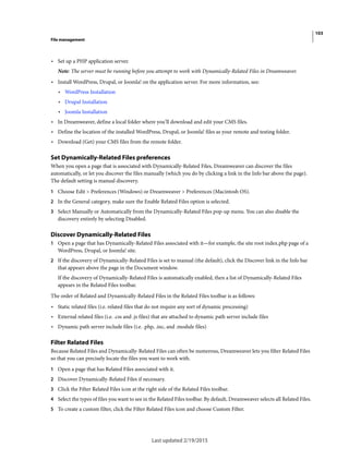 103
File management
Last updated 2/19/2015
• Set up a PHP application server.
Note: The server must be running before you attempt to work with Dynamically-Related Files in Dreamweaver.
• Install WordPress, Drupal, or Joomla! on the application server. For more information, see:
• WordPress Installation
• Drupal Installation
• Joomla Installation
• In Dreamweaver, define a local folder where you’ll download and edit your CMS files.
• Define the location of the installed WordPress, Drupal, or Joomla! files as your remote and testing folder.
• Download (Get) your CMS files from the remote folder.
Set Dynamically-Related Files preferences
When you open a page that is associated with Dynamically-Related Files, Dreamweaver can discover the files
automatically, or let you discover the files manually (which you do by clicking a link in the Info bar above the page).
The default setting is manual discovery.
1 Choose Edit > Preferences (Windows) or Dreamweaver > Preferences (Macintosh OS).
2 In the General category, make sure the Enable Related Files option is selected.
3 Select Manually or Automatically from the Dynamically-Related Files pop-up menu. You can also disable the
discovery entirely by selecting Disabled.
Discover Dynamically-Related Files
1 Open a page that has Dynamically-Related Files associated with it—for example, the site root index.php page of a
WordPress, Drupal, or Joomla! site.
2 If the discovery of Dynamically-Related Files is set to manual (the default), click the Discover link in the Info bar
that appears above the page in the Document window.
If the discovery of Dynamically-Related Files is automatically enabled, then a list of Dynamically-Related Files
appears in the Related Files toolbar.
The order of Related and Dynamically-Related Files in the Related Files toolbar is as follows:
• Static related files (i.e. related files that do not require any sort of dynamic processing)
• External related files (i.e. .css and .js files) that are attached to dynamic path server include files
• Dynamic path server include files (i.e. .php, .inc, and .module files)
Filter Related Files
Because Related Files and Dynamically-Related Files can often be numerous, Dreamweaver lets you filter Related Files
so that you can precisely locate the files you want to work with.
1 Open a page that has Related Files associated with it.
2 Discover Dynamically-Related Files if necessary.
3 Click the Filter Related Files icon at the right side of the Related Files toolbar.
4 Select the types of files you want to see in the Related Files toolbar. By default, Dreamweaver selects all Related Files.
5 To create a custom filter, click the Filter Related Files icon and choose Custom Filter.
 